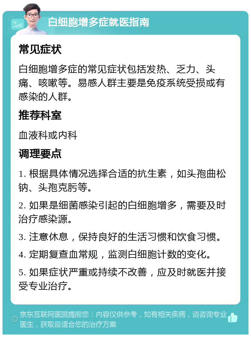 白细胞增多症就医指南 常见症状 白细胞增多症的常见症状包括发热、乏力、头痛、咳嗽等。易感人群主要是免疫系统受损或有感染的人群。 推荐科室 血液科或内科 调理要点 1. 根据具体情况选择合适的抗生素，如头孢曲松钠、头孢克肟等。 2. 如果是细菌感染引起的白细胞增多，需要及时治疗感染源。 3. 注意休息，保持良好的生活习惯和饮食习惯。 4. 定期复查血常规，监测白细胞计数的变化。 5. 如果症状严重或持续不改善，应及时就医并接受专业治疗。