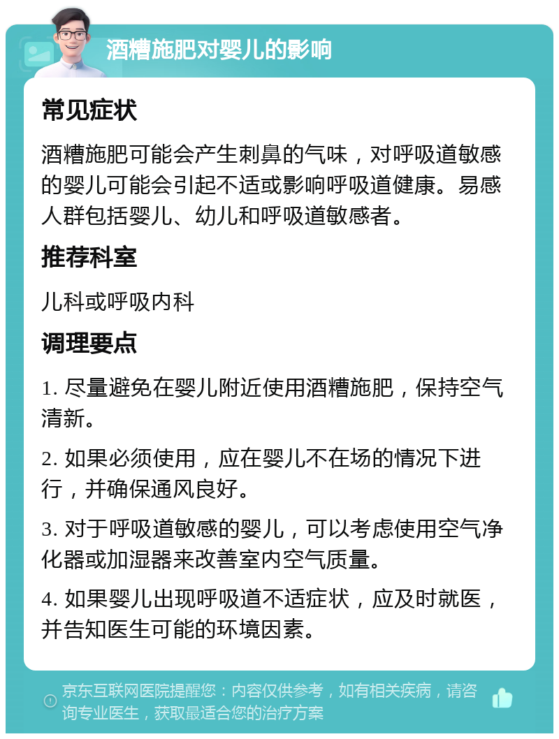 酒糟施肥对婴儿的影响 常见症状 酒糟施肥可能会产生刺鼻的气味，对呼吸道敏感的婴儿可能会引起不适或影响呼吸道健康。易感人群包括婴儿、幼儿和呼吸道敏感者。 推荐科室 儿科或呼吸内科 调理要点 1. 尽量避免在婴儿附近使用酒糟施肥，保持空气清新。 2. 如果必须使用，应在婴儿不在场的情况下进行，并确保通风良好。 3. 对于呼吸道敏感的婴儿，可以考虑使用空气净化器或加湿器来改善室内空气质量。 4. 如果婴儿出现呼吸道不适症状，应及时就医，并告知医生可能的环境因素。