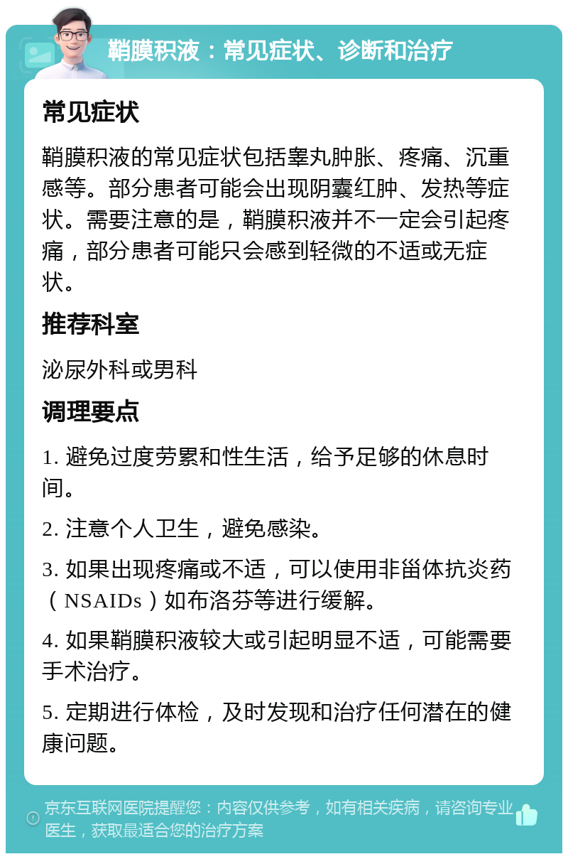 鞘膜积液：常见症状、诊断和治疗 常见症状 鞘膜积液的常见症状包括睾丸肿胀、疼痛、沉重感等。部分患者可能会出现阴囊红肿、发热等症状。需要注意的是，鞘膜积液并不一定会引起疼痛，部分患者可能只会感到轻微的不适或无症状。 推荐科室 泌尿外科或男科 调理要点 1. 避免过度劳累和性生活，给予足够的休息时间。 2. 注意个人卫生，避免感染。 3. 如果出现疼痛或不适，可以使用非甾体抗炎药（NSAIDs）如布洛芬等进行缓解。 4. 如果鞘膜积液较大或引起明显不适，可能需要手术治疗。 5. 定期进行体检，及时发现和治疗任何潜在的健康问题。