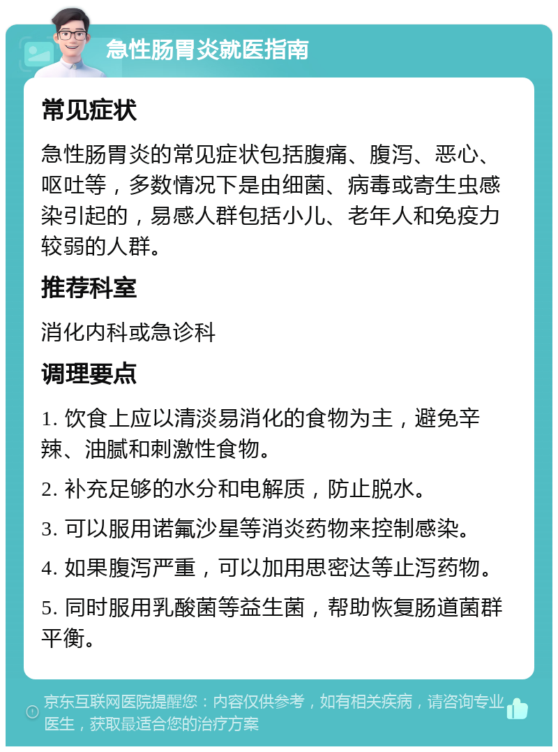 急性肠胃炎就医指南 常见症状 急性肠胃炎的常见症状包括腹痛、腹泻、恶心、呕吐等，多数情况下是由细菌、病毒或寄生虫感染引起的，易感人群包括小儿、老年人和免疫力较弱的人群。 推荐科室 消化内科或急诊科 调理要点 1. 饮食上应以清淡易消化的食物为主，避免辛辣、油腻和刺激性食物。 2. 补充足够的水分和电解质，防止脱水。 3. 可以服用诺氟沙星等消炎药物来控制感染。 4. 如果腹泻严重，可以加用思密达等止泻药物。 5. 同时服用乳酸菌等益生菌，帮助恢复肠道菌群平衡。