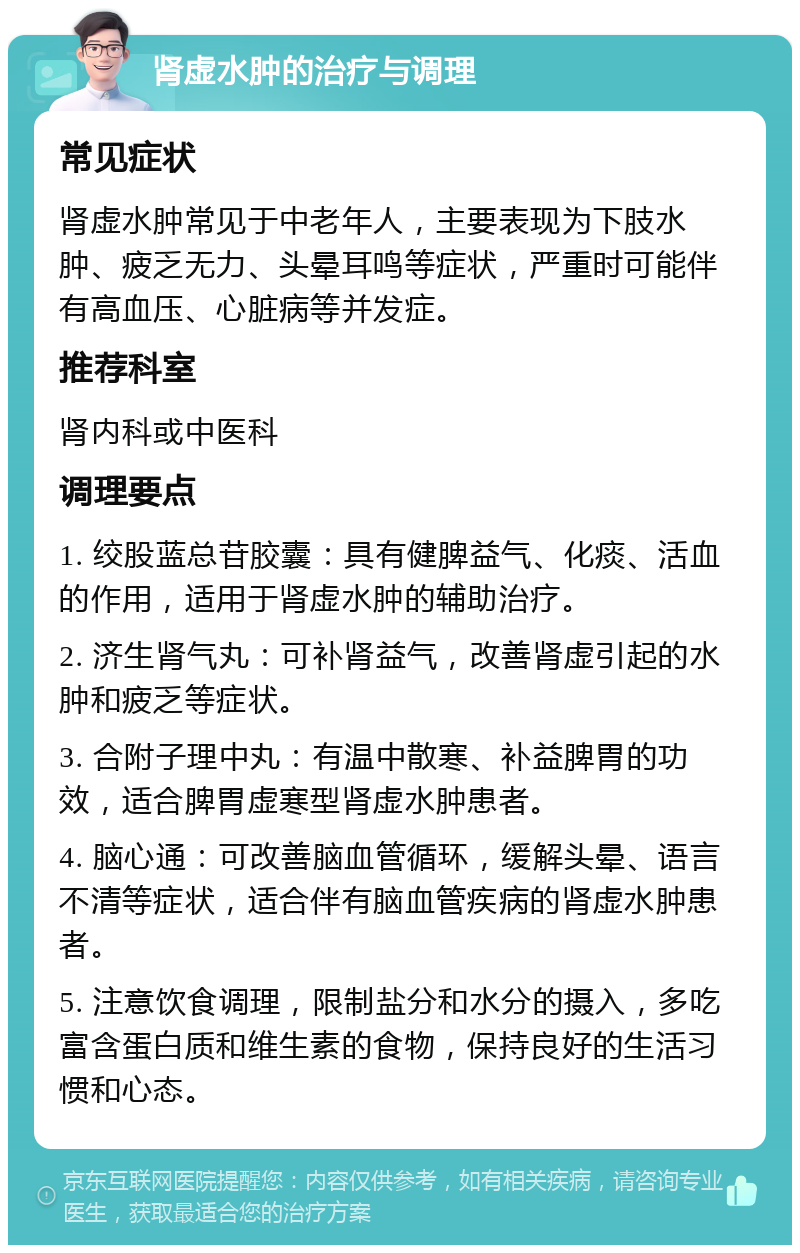 肾虚水肿的治疗与调理 常见症状 肾虚水肿常见于中老年人，主要表现为下肢水肿、疲乏无力、头晕耳鸣等症状，严重时可能伴有高血压、心脏病等并发症。 推荐科室 肾内科或中医科 调理要点 1. 绞股蓝总苷胶囊：具有健脾益气、化痰、活血的作用，适用于肾虚水肿的辅助治疗。 2. 济生肾气丸：可补肾益气，改善肾虚引起的水肿和疲乏等症状。 3. 合附子理中丸：有温中散寒、补益脾胃的功效，适合脾胃虚寒型肾虚水肿患者。 4. 脑心通：可改善脑血管循环，缓解头晕、语言不清等症状，适合伴有脑血管疾病的肾虚水肿患者。 5. 注意饮食调理，限制盐分和水分的摄入，多吃富含蛋白质和维生素的食物，保持良好的生活习惯和心态。