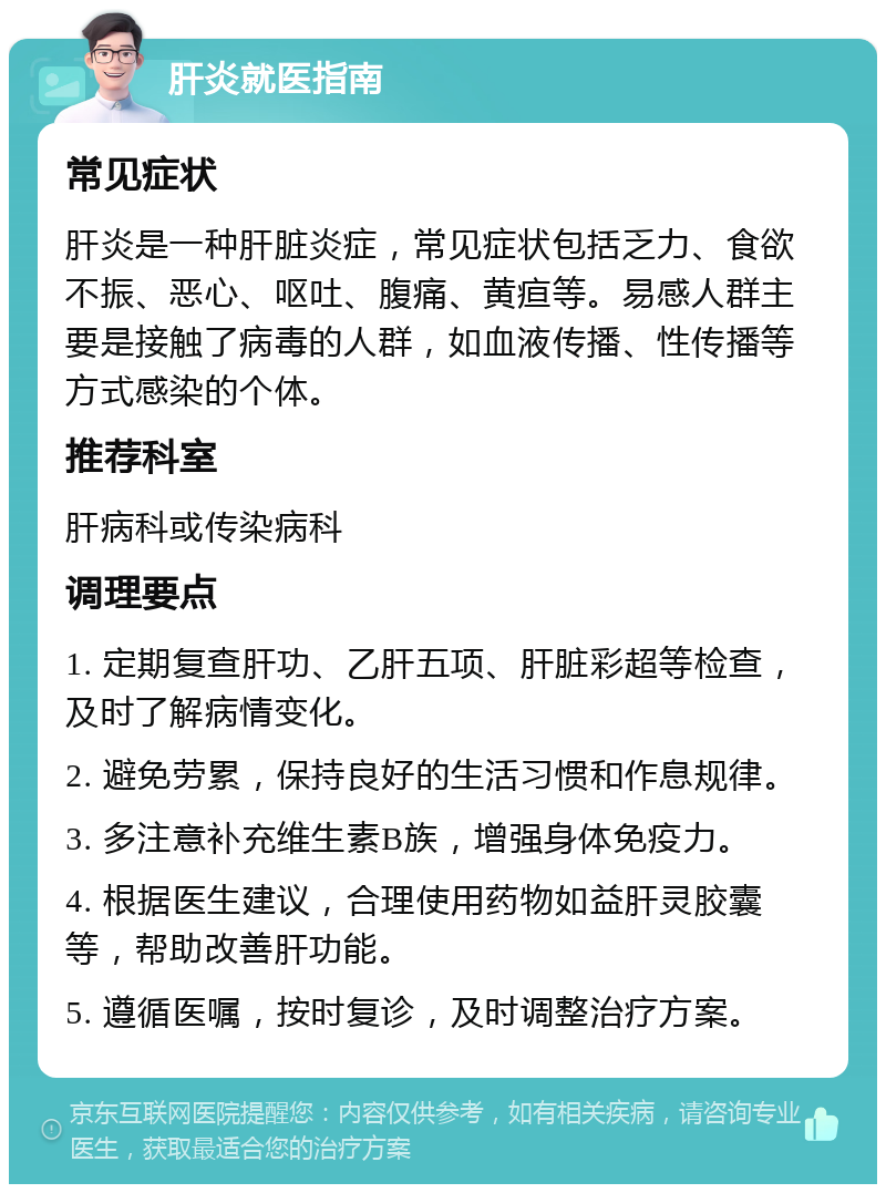 肝炎就医指南 常见症状 肝炎是一种肝脏炎症，常见症状包括乏力、食欲不振、恶心、呕吐、腹痛、黄疸等。易感人群主要是接触了病毒的人群，如血液传播、性传播等方式感染的个体。 推荐科室 肝病科或传染病科 调理要点 1. 定期复查肝功、乙肝五项、肝脏彩超等检查，及时了解病情变化。 2. 避免劳累，保持良好的生活习惯和作息规律。 3. 多注意补充维生素B族，增强身体免疫力。 4. 根据医生建议，合理使用药物如益肝灵胶囊等，帮助改善肝功能。 5. 遵循医嘱，按时复诊，及时调整治疗方案。