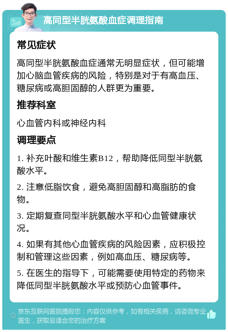 高同型半胱氨酸血症调理指南 常见症状 高同型半胱氨酸血症通常无明显症状，但可能增加心脑血管疾病的风险，特别是对于有高血压、糖尿病或高胆固醇的人群更为重要。 推荐科室 心血管内科或神经内科 调理要点 1. 补充叶酸和维生素B12，帮助降低同型半胱氨酸水平。 2. 注意低脂饮食，避免高胆固醇和高脂肪的食物。 3. 定期复查同型半胱氨酸水平和心血管健康状况。 4. 如果有其他心血管疾病的风险因素，应积极控制和管理这些因素，例如高血压、糖尿病等。 5. 在医生的指导下，可能需要使用特定的药物来降低同型半胱氨酸水平或预防心血管事件。