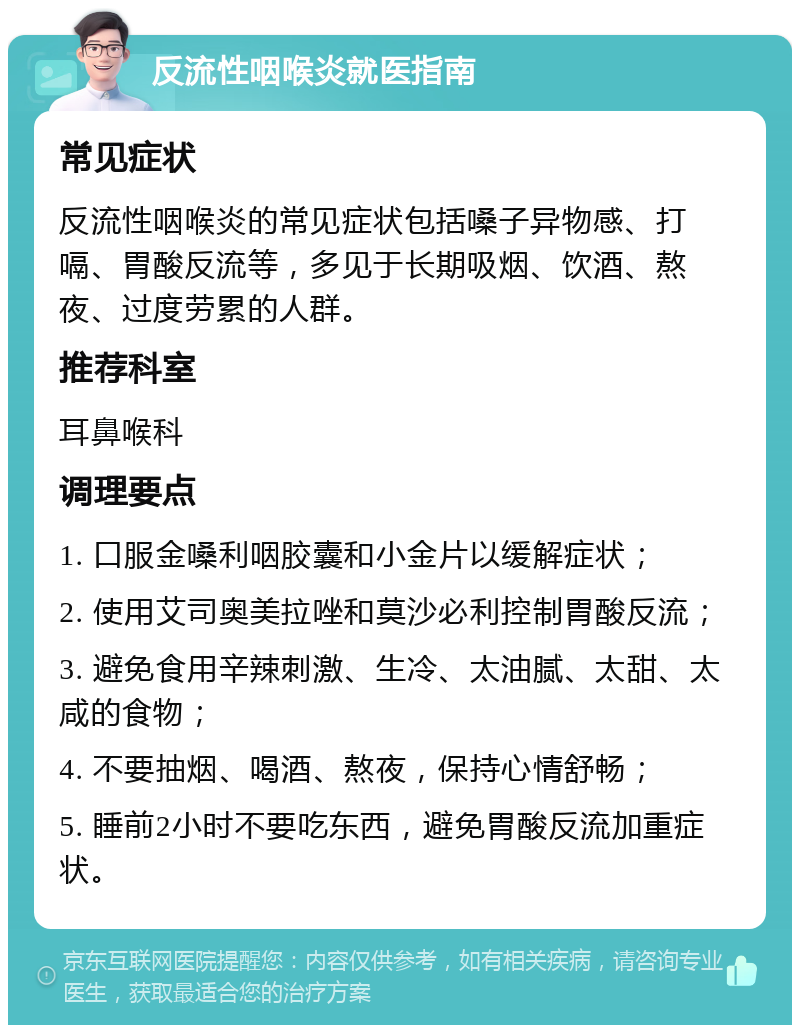 反流性咽喉炎就医指南 常见症状 反流性咽喉炎的常见症状包括嗓子异物感、打嗝、胃酸反流等，多见于长期吸烟、饮酒、熬夜、过度劳累的人群。 推荐科室 耳鼻喉科 调理要点 1. 口服金嗓利咽胶囊和小金片以缓解症状； 2. 使用艾司奥美拉唑和莫沙必利控制胃酸反流； 3. 避免食用辛辣刺激、生冷、太油腻、太甜、太咸的食物； 4. 不要抽烟、喝酒、熬夜，保持心情舒畅； 5. 睡前2小时不要吃东西，避免胃酸反流加重症状。