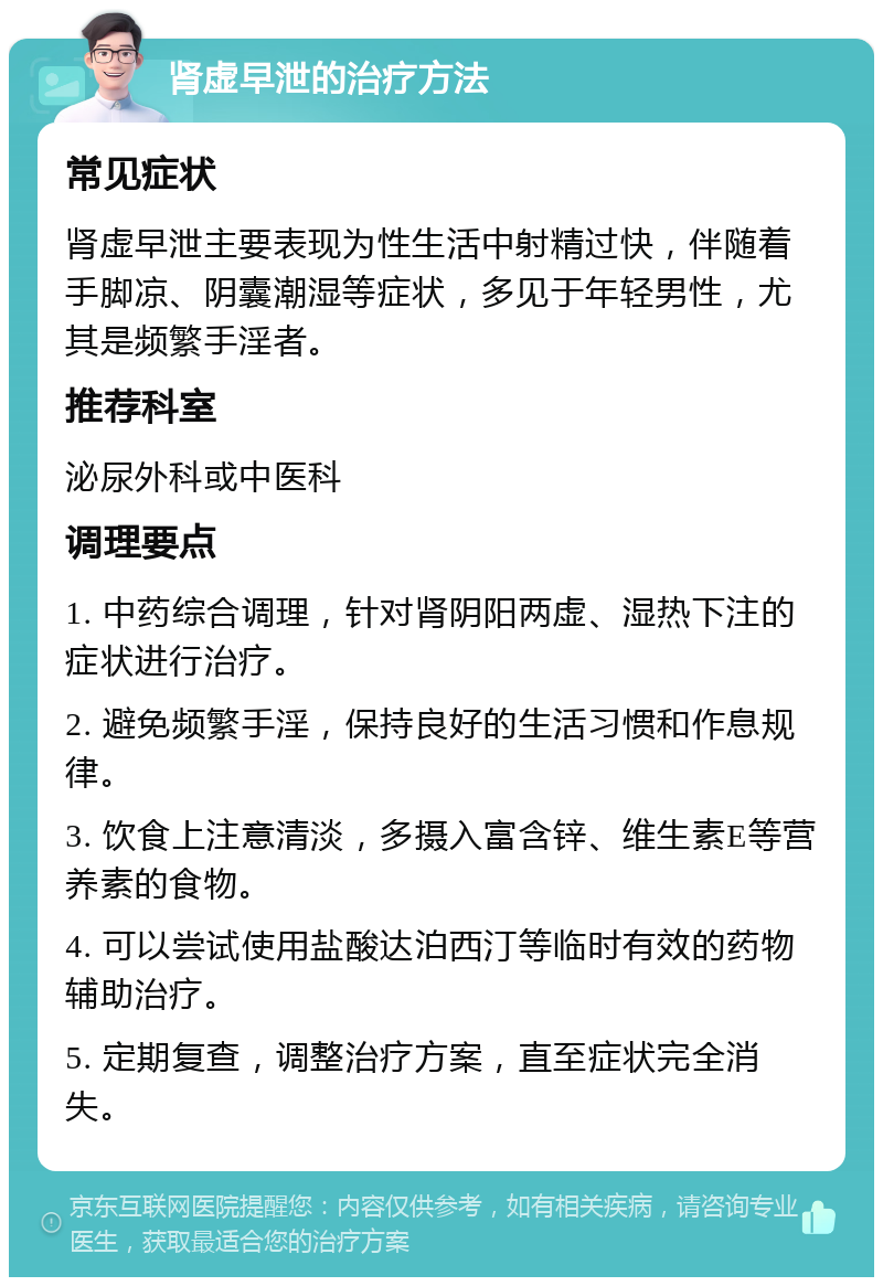 肾虚早泄的治疗方法 常见症状 肾虚早泄主要表现为性生活中射精过快，伴随着手脚凉、阴囊潮湿等症状，多见于年轻男性，尤其是频繁手淫者。 推荐科室 泌尿外科或中医科 调理要点 1. 中药综合调理，针对肾阴阳两虚、湿热下注的症状进行治疗。 2. 避免频繁手淫，保持良好的生活习惯和作息规律。 3. 饮食上注意清淡，多摄入富含锌、维生素E等营养素的食物。 4. 可以尝试使用盐酸达泊西汀等临时有效的药物辅助治疗。 5. 定期复查，调整治疗方案，直至症状完全消失。