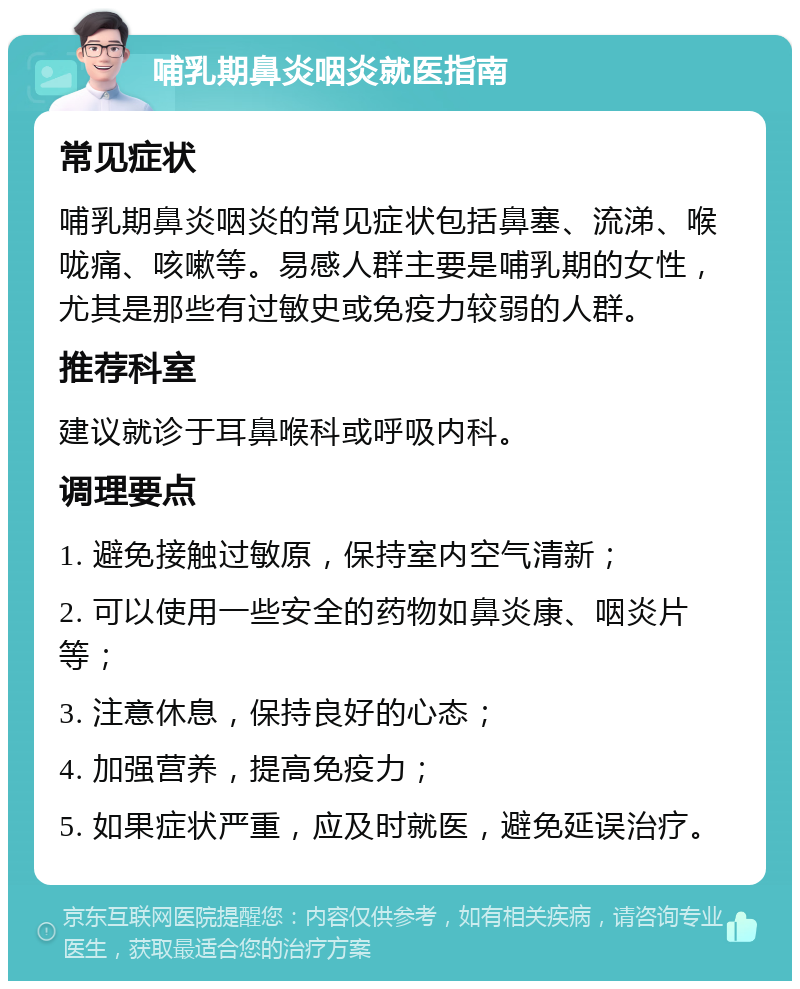 哺乳期鼻炎咽炎就医指南 常见症状 哺乳期鼻炎咽炎的常见症状包括鼻塞、流涕、喉咙痛、咳嗽等。易感人群主要是哺乳期的女性，尤其是那些有过敏史或免疫力较弱的人群。 推荐科室 建议就诊于耳鼻喉科或呼吸内科。 调理要点 1. 避免接触过敏原，保持室内空气清新； 2. 可以使用一些安全的药物如鼻炎康、咽炎片等； 3. 注意休息，保持良好的心态； 4. 加强营养，提高免疫力； 5. 如果症状严重，应及时就医，避免延误治疗。