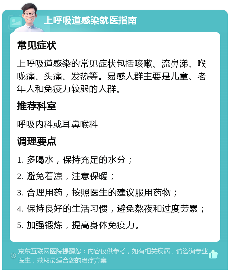 上呼吸道感染就医指南 常见症状 上呼吸道感染的常见症状包括咳嗽、流鼻涕、喉咙痛、头痛、发热等。易感人群主要是儿童、老年人和免疫力较弱的人群。 推荐科室 呼吸内科或耳鼻喉科 调理要点 1. 多喝水，保持充足的水分； 2. 避免着凉，注意保暖； 3. 合理用药，按照医生的建议服用药物； 4. 保持良好的生活习惯，避免熬夜和过度劳累； 5. 加强锻炼，提高身体免疫力。