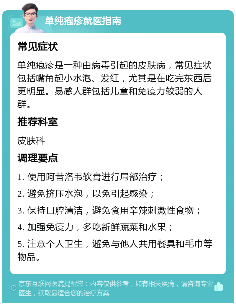 单纯疱疹就医指南 常见症状 单纯疱疹是一种由病毒引起的皮肤病，常见症状包括嘴角起小水泡、发红，尤其是在吃完东西后更明显。易感人群包括儿童和免疫力较弱的人群。 推荐科室 皮肤科 调理要点 1. 使用阿昔洛韦软膏进行局部治疗； 2. 避免挤压水泡，以免引起感染； 3. 保持口腔清洁，避免食用辛辣刺激性食物； 4. 加强免疫力，多吃新鲜蔬菜和水果； 5. 注意个人卫生，避免与他人共用餐具和毛巾等物品。