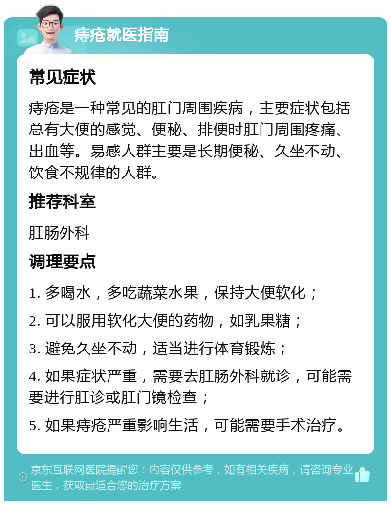 痔疮就医指南 常见症状 痔疮是一种常见的肛门周围疾病，主要症状包括总有大便的感觉、便秘、排便时肛门周围疼痛、出血等。易感人群主要是长期便秘、久坐不动、饮食不规律的人群。 推荐科室 肛肠外科 调理要点 1. 多喝水，多吃蔬菜水果，保持大便软化； 2. 可以服用软化大便的药物，如乳果糖； 3. 避免久坐不动，适当进行体育锻炼； 4. 如果症状严重，需要去肛肠外科就诊，可能需要进行肛诊或肛门镜检查； 5. 如果痔疮严重影响生活，可能需要手术治疗。