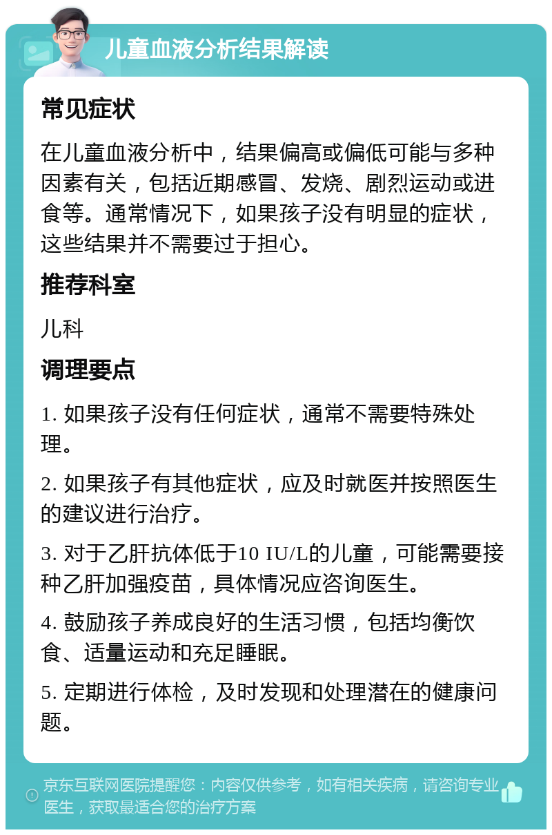 儿童血液分析结果解读 常见症状 在儿童血液分析中，结果偏高或偏低可能与多种因素有关，包括近期感冒、发烧、剧烈运动或进食等。通常情况下，如果孩子没有明显的症状，这些结果并不需要过于担心。 推荐科室 儿科 调理要点 1. 如果孩子没有任何症状，通常不需要特殊处理。 2. 如果孩子有其他症状，应及时就医并按照医生的建议进行治疗。 3. 对于乙肝抗体低于10 IU/L的儿童，可能需要接种乙肝加强疫苗，具体情况应咨询医生。 4. 鼓励孩子养成良好的生活习惯，包括均衡饮食、适量运动和充足睡眠。 5. 定期进行体检，及时发现和处理潜在的健康问题。