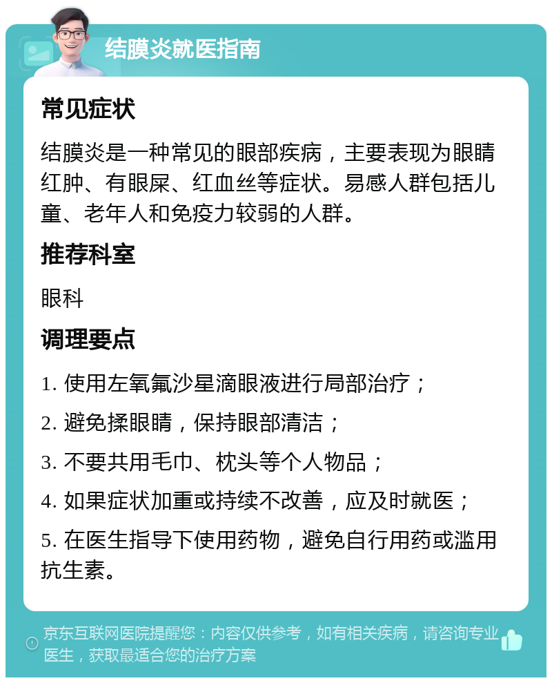 结膜炎就医指南 常见症状 结膜炎是一种常见的眼部疾病，主要表现为眼睛红肿、有眼屎、红血丝等症状。易感人群包括儿童、老年人和免疫力较弱的人群。 推荐科室 眼科 调理要点 1. 使用左氧氟沙星滴眼液进行局部治疗； 2. 避免揉眼睛，保持眼部清洁； 3. 不要共用毛巾、枕头等个人物品； 4. 如果症状加重或持续不改善，应及时就医； 5. 在医生指导下使用药物，避免自行用药或滥用抗生素。