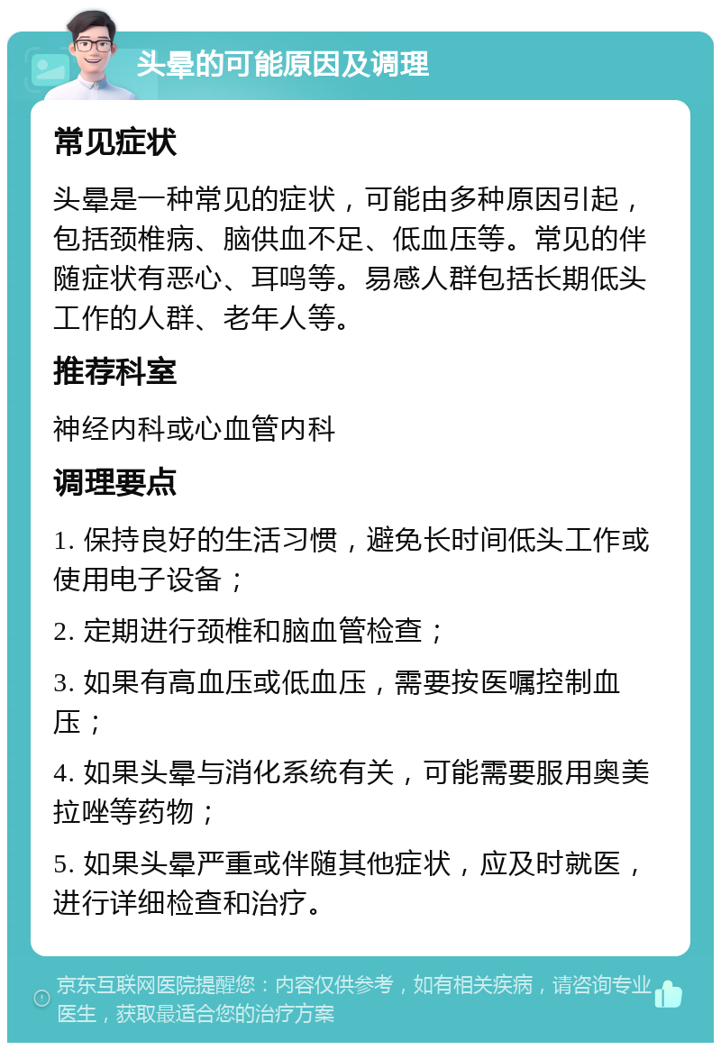 头晕的可能原因及调理 常见症状 头晕是一种常见的症状，可能由多种原因引起，包括颈椎病、脑供血不足、低血压等。常见的伴随症状有恶心、耳鸣等。易感人群包括长期低头工作的人群、老年人等。 推荐科室 神经内科或心血管内科 调理要点 1. 保持良好的生活习惯，避免长时间低头工作或使用电子设备； 2. 定期进行颈椎和脑血管检查； 3. 如果有高血压或低血压，需要按医嘱控制血压； 4. 如果头晕与消化系统有关，可能需要服用奥美拉唑等药物； 5. 如果头晕严重或伴随其他症状，应及时就医，进行详细检查和治疗。