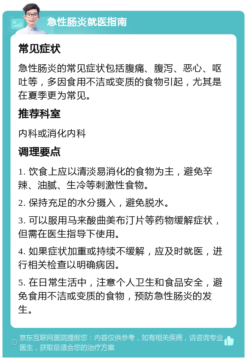 急性肠炎就医指南 常见症状 急性肠炎的常见症状包括腹痛、腹泻、恶心、呕吐等，多因食用不洁或变质的食物引起，尤其是在夏季更为常见。 推荐科室 内科或消化内科 调理要点 1. 饮食上应以清淡易消化的食物为主，避免辛辣、油腻、生冷等刺激性食物。 2. 保持充足的水分摄入，避免脱水。 3. 可以服用马来酸曲美布汀片等药物缓解症状，但需在医生指导下使用。 4. 如果症状加重或持续不缓解，应及时就医，进行相关检查以明确病因。 5. 在日常生活中，注意个人卫生和食品安全，避免食用不洁或变质的食物，预防急性肠炎的发生。