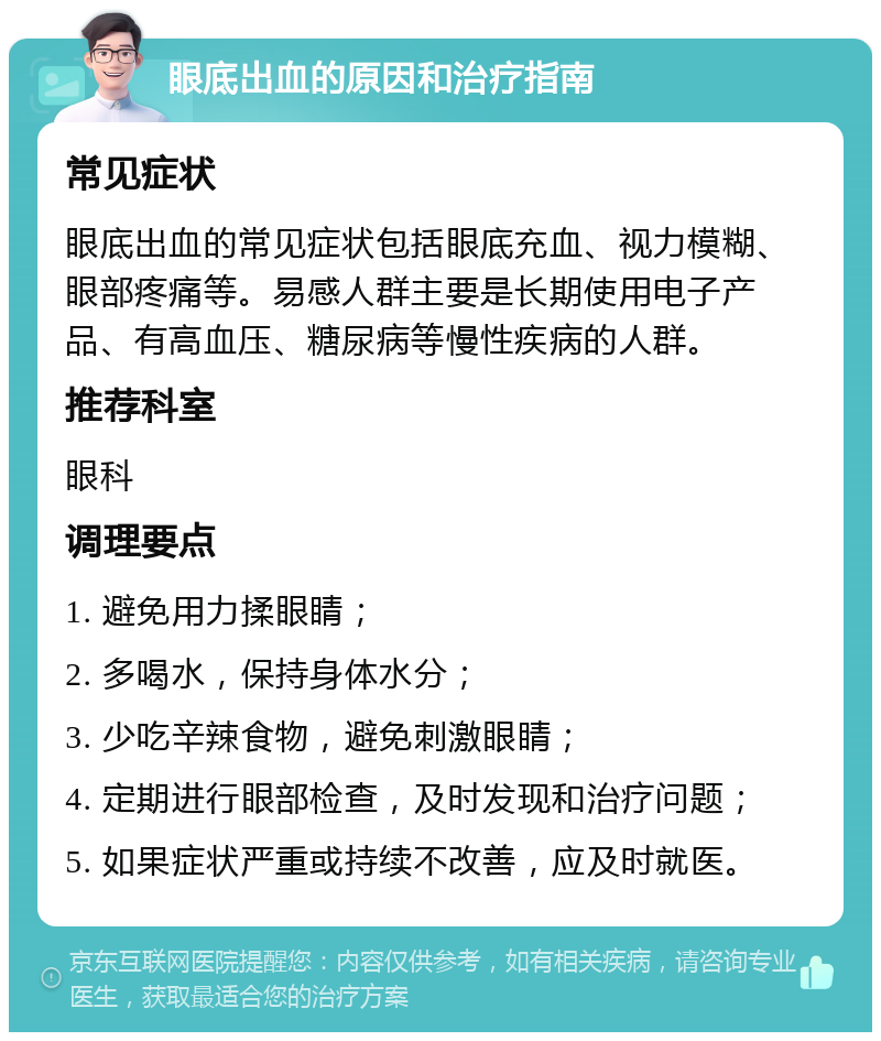 眼底出血的原因和治疗指南 常见症状 眼底出血的常见症状包括眼底充血、视力模糊、眼部疼痛等。易感人群主要是长期使用电子产品、有高血压、糖尿病等慢性疾病的人群。 推荐科室 眼科 调理要点 1. 避免用力揉眼睛； 2. 多喝水，保持身体水分； 3. 少吃辛辣食物，避免刺激眼睛； 4. 定期进行眼部检查，及时发现和治疗问题； 5. 如果症状严重或持续不改善，应及时就医。