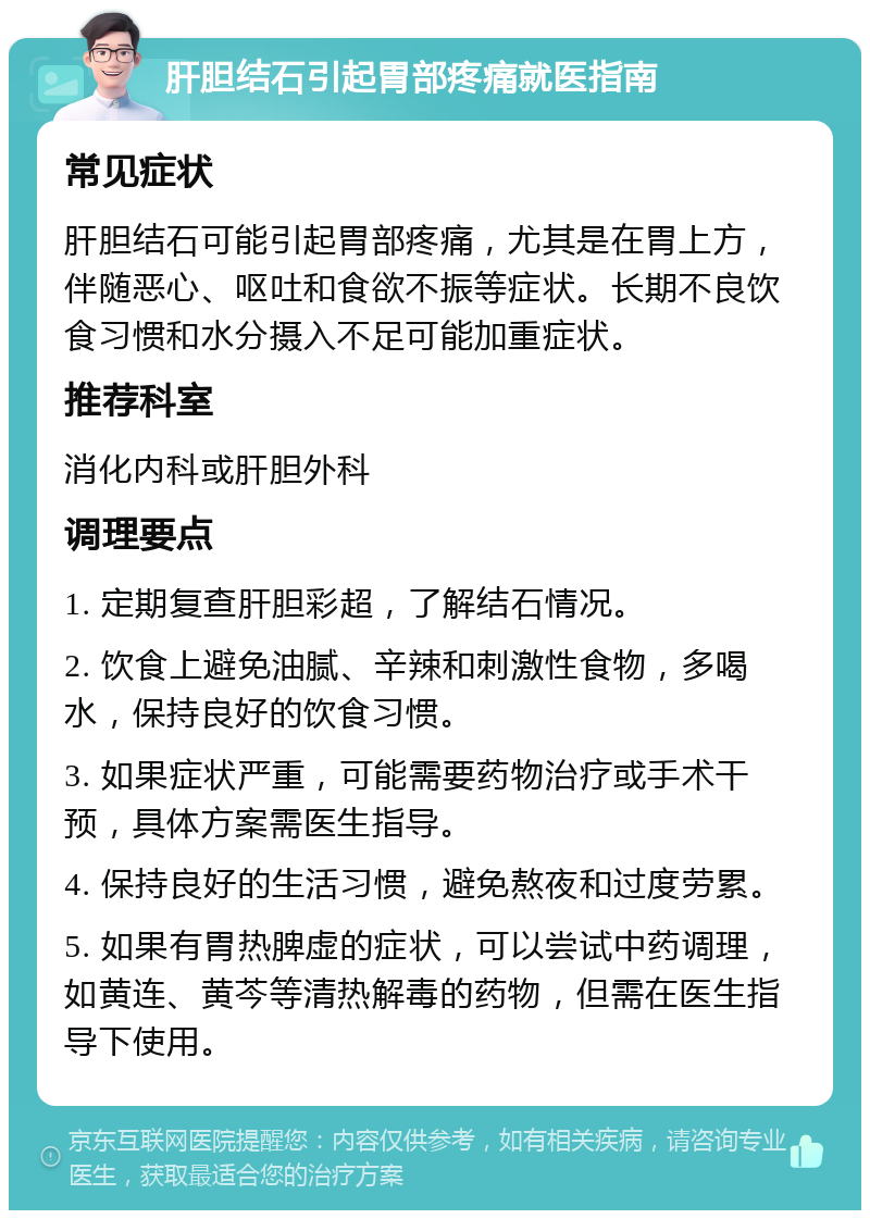 肝胆结石引起胃部疼痛就医指南 常见症状 肝胆结石可能引起胃部疼痛，尤其是在胃上方，伴随恶心、呕吐和食欲不振等症状。长期不良饮食习惯和水分摄入不足可能加重症状。 推荐科室 消化内科或肝胆外科 调理要点 1. 定期复查肝胆彩超，了解结石情况。 2. 饮食上避免油腻、辛辣和刺激性食物，多喝水，保持良好的饮食习惯。 3. 如果症状严重，可能需要药物治疗或手术干预，具体方案需医生指导。 4. 保持良好的生活习惯，避免熬夜和过度劳累。 5. 如果有胃热脾虚的症状，可以尝试中药调理，如黄连、黄芩等清热解毒的药物，但需在医生指导下使用。