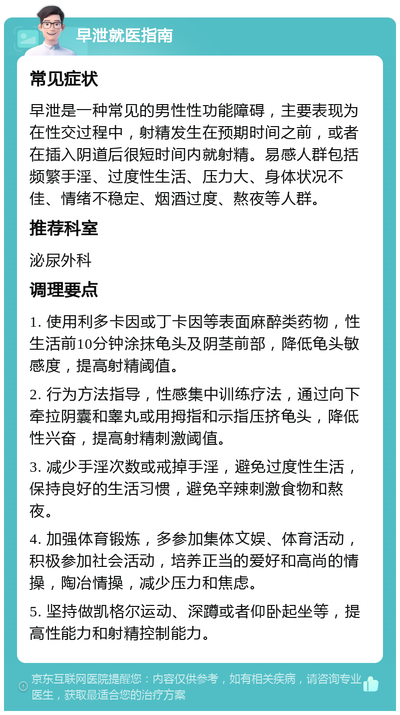 早泄就医指南 常见症状 早泄是一种常见的男性性功能障碍，主要表现为在性交过程中，射精发生在预期时间之前，或者在插入阴道后很短时间内就射精。易感人群包括频繁手淫、过度性生活、压力大、身体状况不佳、情绪不稳定、烟酒过度、熬夜等人群。 推荐科室 泌尿外科 调理要点 1. 使用利多卡因或丁卡因等表面麻醉类药物，性生活前10分钟涂抹龟头及阴茎前部，降低龟头敏感度，提高射精阈值。 2. 行为方法指导，性感集中训练疗法，通过向下牵拉阴囊和睾丸或用拇指和示指压挤龟头，降低性兴奋，提高射精刺激阈值。 3. 减少手淫次数或戒掉手淫，避免过度性生活，保持良好的生活习惯，避免辛辣刺激食物和熬夜。 4. 加强体育锻炼，多参加集体文娱、体育活动，积极参加社会活动，培养正当的爱好和高尚的情操，陶冶情操，减少压力和焦虑。 5. 坚持做凯格尔运动、深蹲或者仰卧起坐等，提高性能力和射精控制能力。