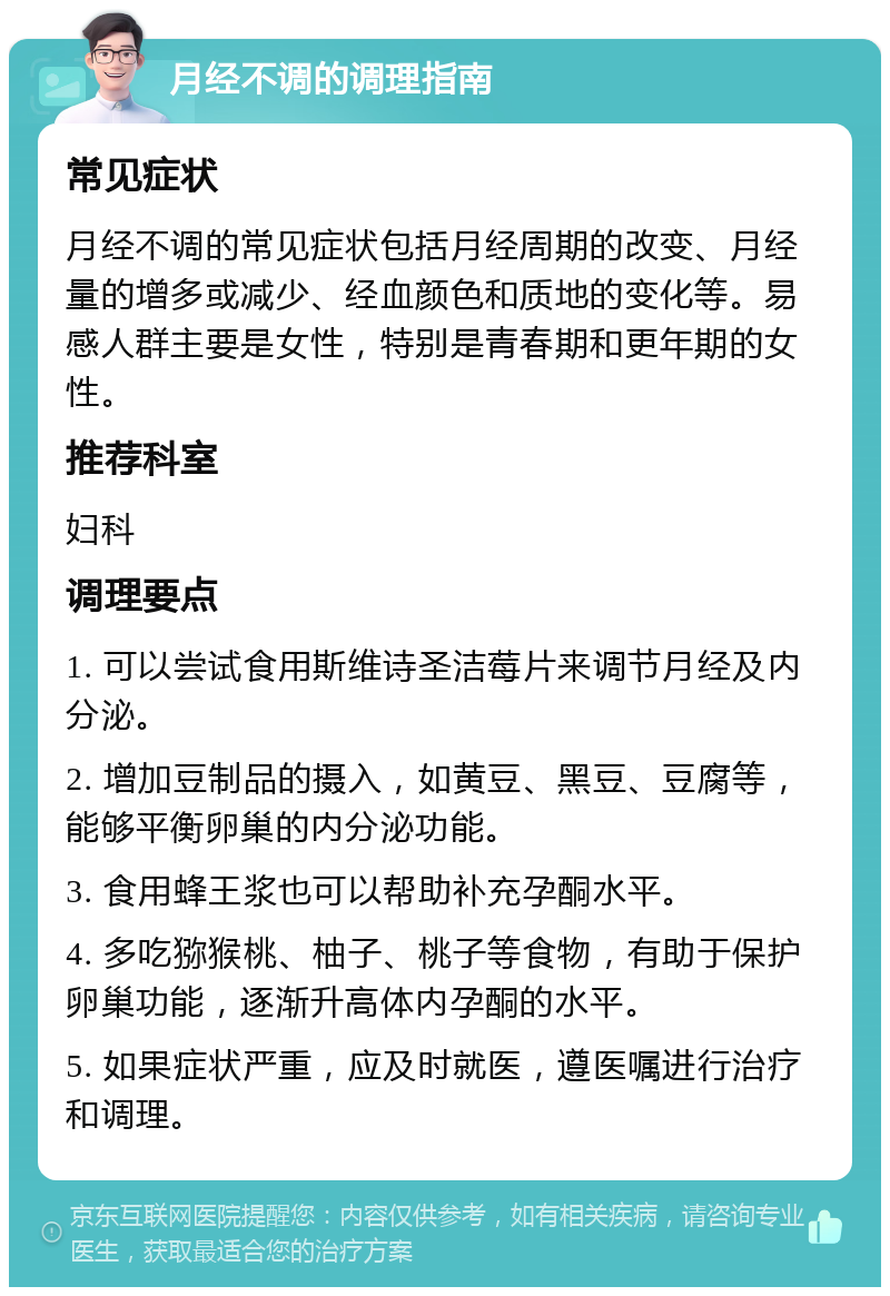 月经不调的调理指南 常见症状 月经不调的常见症状包括月经周期的改变、月经量的增多或减少、经血颜色和质地的变化等。易感人群主要是女性，特别是青春期和更年期的女性。 推荐科室 妇科 调理要点 1. 可以尝试食用斯维诗圣洁莓片来调节月经及内分泌。 2. 增加豆制品的摄入，如黄豆、黑豆、豆腐等，能够平衡卵巢的内分泌功能。 3. 食用蜂王浆也可以帮助补充孕酮水平。 4. 多吃猕猴桃、柚子、桃子等食物，有助于保护卵巢功能，逐渐升高体内孕酮的水平。 5. 如果症状严重，应及时就医，遵医嘱进行治疗和调理。