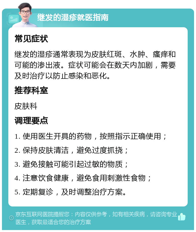 继发的湿疹就医指南 常见症状 继发的湿疹通常表现为皮肤红斑、水肿、瘙痒和可能的渗出液。症状可能会在数天内加剧，需要及时治疗以防止感染和恶化。 推荐科室 皮肤科 调理要点 1. 使用医生开具的药物，按照指示正确使用； 2. 保持皮肤清洁，避免过度抓挠； 3. 避免接触可能引起过敏的物质； 4. 注意饮食健康，避免食用刺激性食物； 5. 定期复诊，及时调整治疗方案。