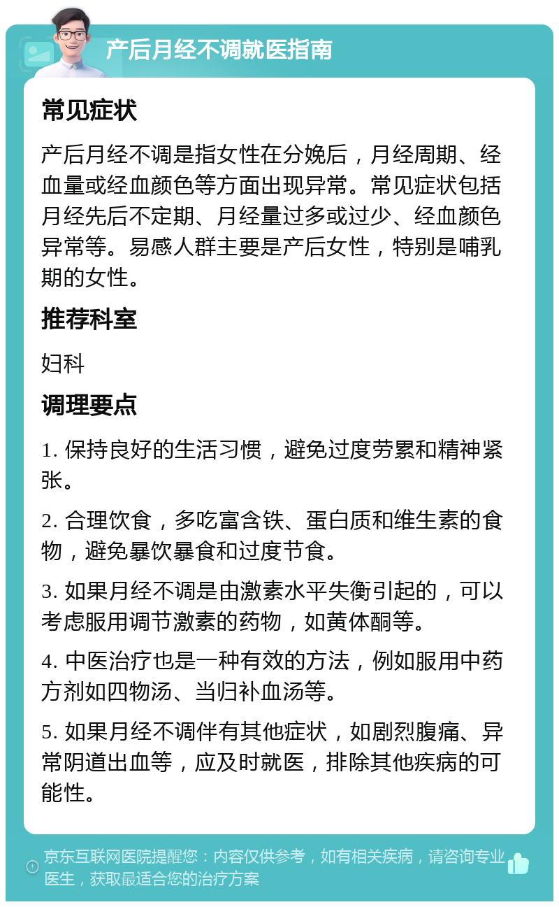 产后月经不调就医指南 常见症状 产后月经不调是指女性在分娩后，月经周期、经血量或经血颜色等方面出现异常。常见症状包括月经先后不定期、月经量过多或过少、经血颜色异常等。易感人群主要是产后女性，特别是哺乳期的女性。 推荐科室 妇科 调理要点 1. 保持良好的生活习惯，避免过度劳累和精神紧张。 2. 合理饮食，多吃富含铁、蛋白质和维生素的食物，避免暴饮暴食和过度节食。 3. 如果月经不调是由激素水平失衡引起的，可以考虑服用调节激素的药物，如黄体酮等。 4. 中医治疗也是一种有效的方法，例如服用中药方剂如四物汤、当归补血汤等。 5. 如果月经不调伴有其他症状，如剧烈腹痛、异常阴道出血等，应及时就医，排除其他疾病的可能性。