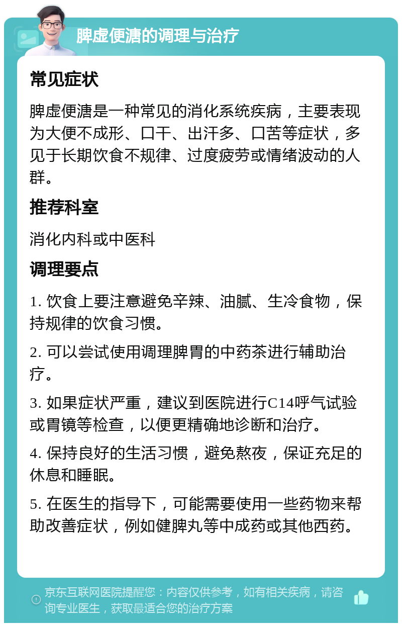 脾虚便溏的调理与治疗 常见症状 脾虚便溏是一种常见的消化系统疾病，主要表现为大便不成形、口干、出汗多、口苦等症状，多见于长期饮食不规律、过度疲劳或情绪波动的人群。 推荐科室 消化内科或中医科 调理要点 1. 饮食上要注意避免辛辣、油腻、生冷食物，保持规律的饮食习惯。 2. 可以尝试使用调理脾胃的中药茶进行辅助治疗。 3. 如果症状严重，建议到医院进行C14呼气试验或胃镜等检查，以便更精确地诊断和治疗。 4. 保持良好的生活习惯，避免熬夜，保证充足的休息和睡眠。 5. 在医生的指导下，可能需要使用一些药物来帮助改善症状，例如健脾丸等中成药或其他西药。