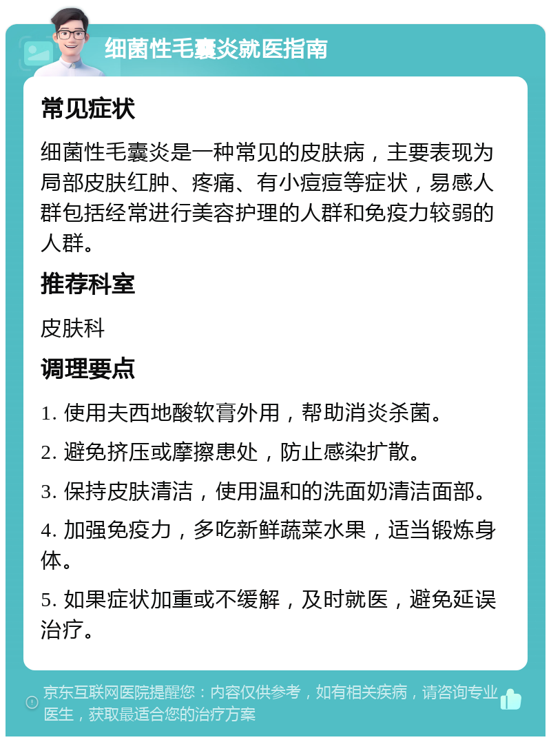 细菌性毛囊炎就医指南 常见症状 细菌性毛囊炎是一种常见的皮肤病，主要表现为局部皮肤红肿、疼痛、有小痘痘等症状，易感人群包括经常进行美容护理的人群和免疫力较弱的人群。 推荐科室 皮肤科 调理要点 1. 使用夫西地酸软膏外用，帮助消炎杀菌。 2. 避免挤压或摩擦患处，防止感染扩散。 3. 保持皮肤清洁，使用温和的洗面奶清洁面部。 4. 加强免疫力，多吃新鲜蔬菜水果，适当锻炼身体。 5. 如果症状加重或不缓解，及时就医，避免延误治疗。