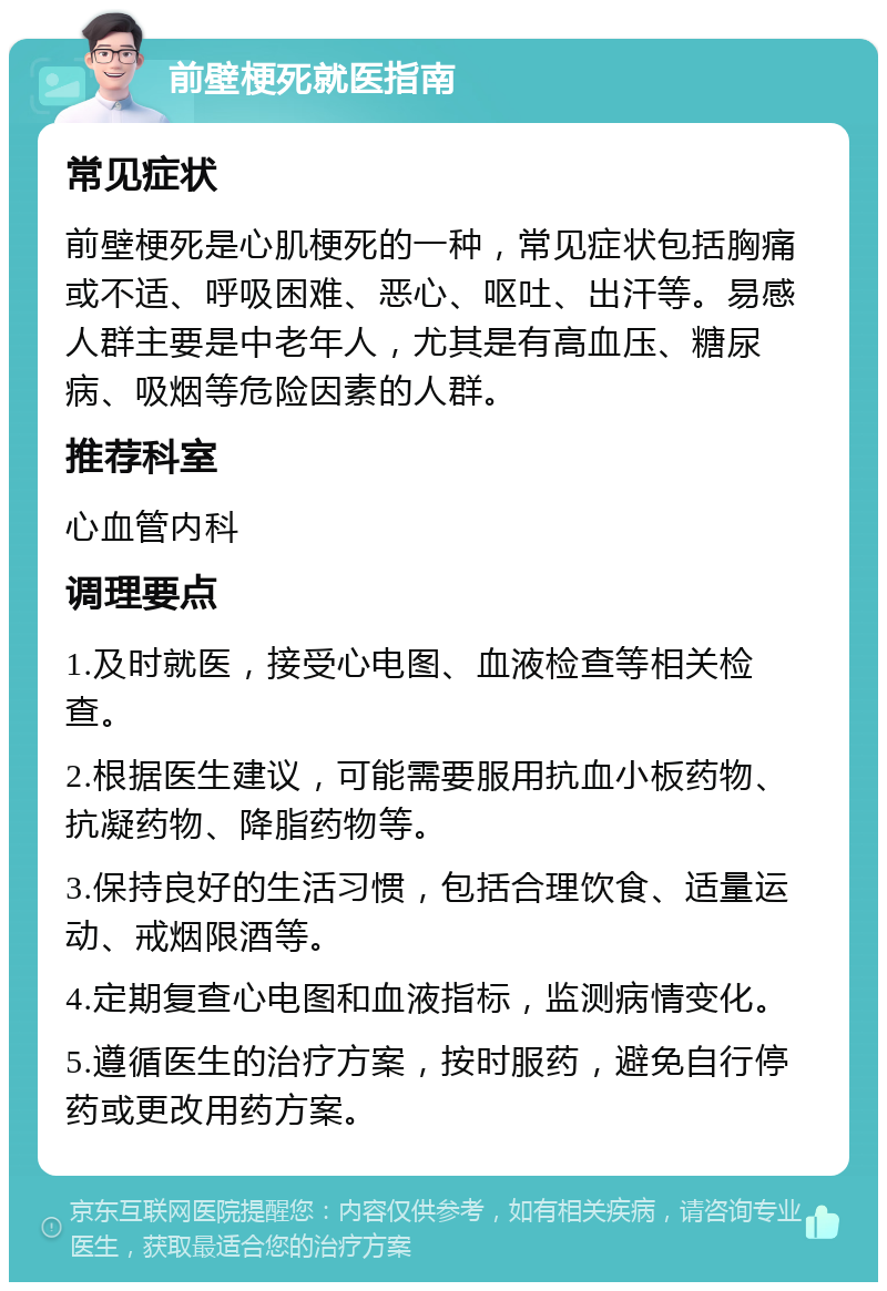 前壁梗死就医指南 常见症状 前壁梗死是心肌梗死的一种，常见症状包括胸痛或不适、呼吸困难、恶心、呕吐、出汗等。易感人群主要是中老年人，尤其是有高血压、糖尿病、吸烟等危险因素的人群。 推荐科室 心血管内科 调理要点 1.及时就医，接受心电图、血液检查等相关检查。 2.根据医生建议，可能需要服用抗血小板药物、抗凝药物、降脂药物等。 3.保持良好的生活习惯，包括合理饮食、适量运动、戒烟限酒等。 4.定期复查心电图和血液指标，监测病情变化。 5.遵循医生的治疗方案，按时服药，避免自行停药或更改用药方案。