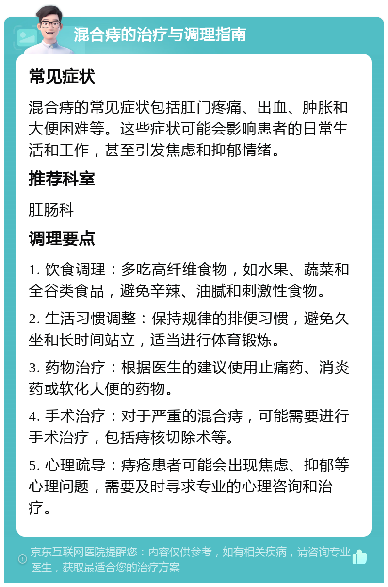 混合痔的治疗与调理指南 常见症状 混合痔的常见症状包括肛门疼痛、出血、肿胀和大便困难等。这些症状可能会影响患者的日常生活和工作，甚至引发焦虑和抑郁情绪。 推荐科室 肛肠科 调理要点 1. 饮食调理：多吃高纤维食物，如水果、蔬菜和全谷类食品，避免辛辣、油腻和刺激性食物。 2. 生活习惯调整：保持规律的排便习惯，避免久坐和长时间站立，适当进行体育锻炼。 3. 药物治疗：根据医生的建议使用止痛药、消炎药或软化大便的药物。 4. 手术治疗：对于严重的混合痔，可能需要进行手术治疗，包括痔核切除术等。 5. 心理疏导：痔疮患者可能会出现焦虑、抑郁等心理问题，需要及时寻求专业的心理咨询和治疗。