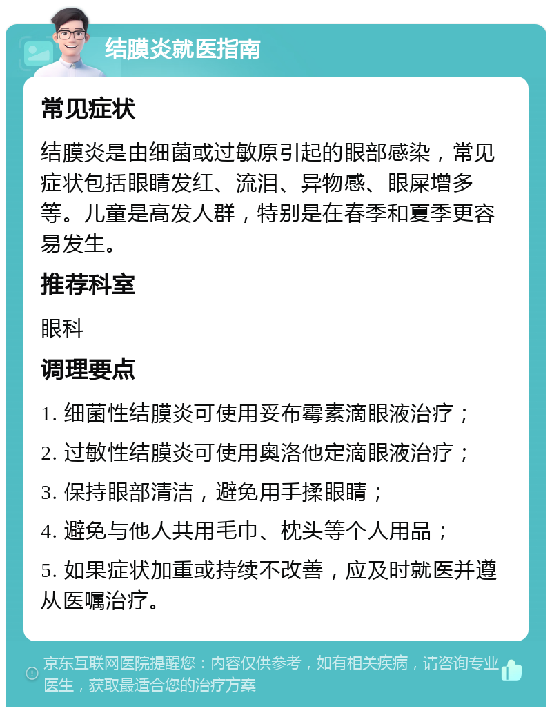 结膜炎就医指南 常见症状 结膜炎是由细菌或过敏原引起的眼部感染，常见症状包括眼睛发红、流泪、异物感、眼屎增多等。儿童是高发人群，特别是在春季和夏季更容易发生。 推荐科室 眼科 调理要点 1. 细菌性结膜炎可使用妥布霉素滴眼液治疗； 2. 过敏性结膜炎可使用奥洛他定滴眼液治疗； 3. 保持眼部清洁，避免用手揉眼睛； 4. 避免与他人共用毛巾、枕头等个人用品； 5. 如果症状加重或持续不改善，应及时就医并遵从医嘱治疗。