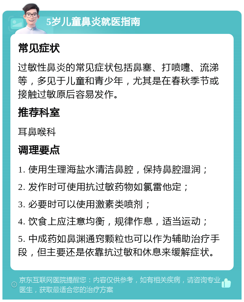 5岁儿童鼻炎就医指南 常见症状 过敏性鼻炎的常见症状包括鼻塞、打喷嚏、流涕等，多见于儿童和青少年，尤其是在春秋季节或接触过敏原后容易发作。 推荐科室 耳鼻喉科 调理要点 1. 使用生理海盐水清洁鼻腔，保持鼻腔湿润； 2. 发作时可使用抗过敏药物如氯雷他定； 3. 必要时可以使用激素类喷剂； 4. 饮食上应注意均衡，规律作息，适当运动； 5. 中成药如鼻渊通窍颗粒也可以作为辅助治疗手段，但主要还是依靠抗过敏和休息来缓解症状。