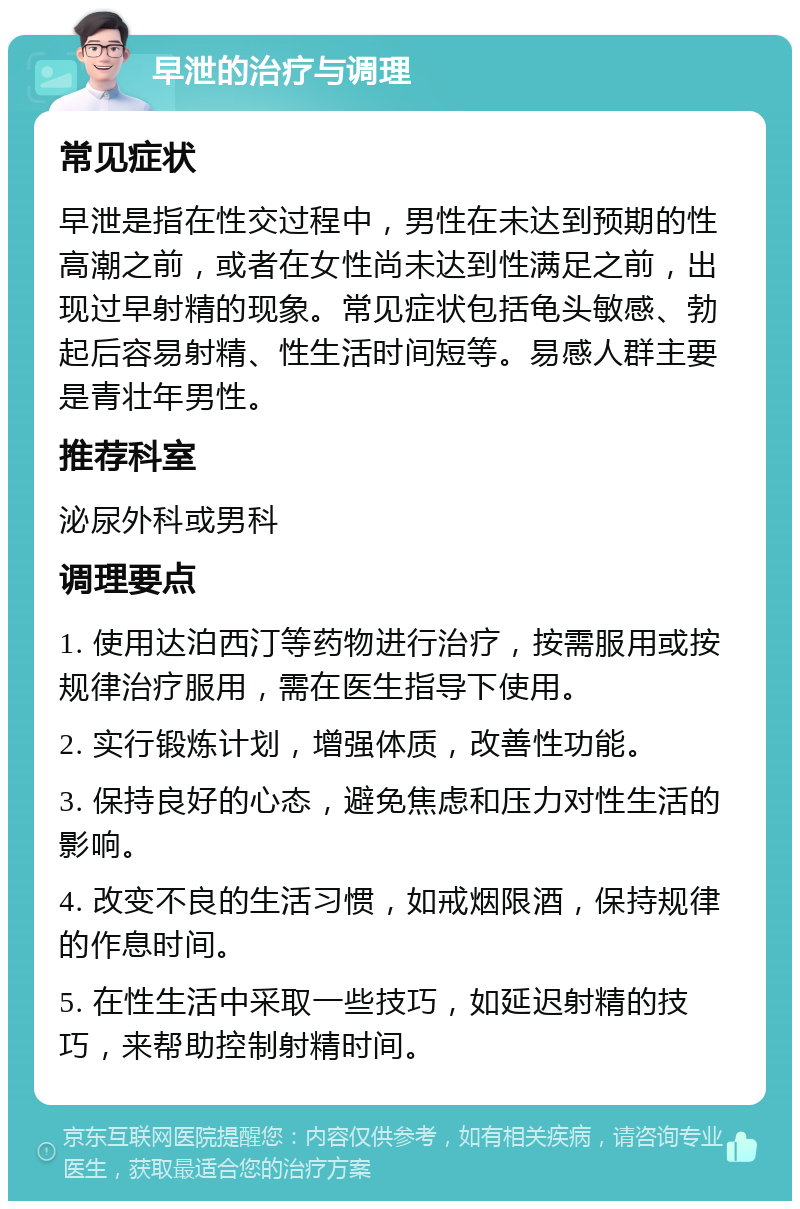 早泄的治疗与调理 常见症状 早泄是指在性交过程中，男性在未达到预期的性高潮之前，或者在女性尚未达到性满足之前，出现过早射精的现象。常见症状包括龟头敏感、勃起后容易射精、性生活时间短等。易感人群主要是青壮年男性。 推荐科室 泌尿外科或男科 调理要点 1. 使用达泊西汀等药物进行治疗，按需服用或按规律治疗服用，需在医生指导下使用。 2. 实行锻炼计划，增强体质，改善性功能。 3. 保持良好的心态，避免焦虑和压力对性生活的影响。 4. 改变不良的生活习惯，如戒烟限酒，保持规律的作息时间。 5. 在性生活中采取一些技巧，如延迟射精的技巧，来帮助控制射精时间。