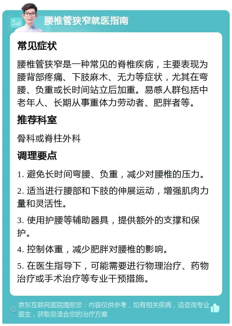 腰椎管狭窄就医指南 常见症状 腰椎管狭窄是一种常见的脊椎疾病，主要表现为腰背部疼痛、下肢麻木、无力等症状，尤其在弯腰、负重或长时间站立后加重。易感人群包括中老年人、长期从事重体力劳动者、肥胖者等。 推荐科室 骨科或脊柱外科 调理要点 1. 避免长时间弯腰、负重，减少对腰椎的压力。 2. 适当进行腰部和下肢的伸展运动，增强肌肉力量和灵活性。 3. 使用护腰等辅助器具，提供额外的支撑和保护。 4. 控制体重，减少肥胖对腰椎的影响。 5. 在医生指导下，可能需要进行物理治疗、药物治疗或手术治疗等专业干预措施。