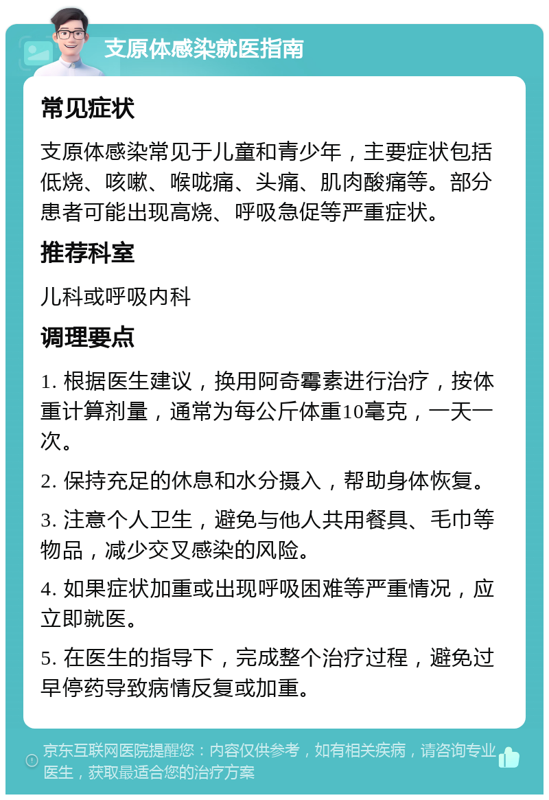 支原体感染就医指南 常见症状 支原体感染常见于儿童和青少年，主要症状包括低烧、咳嗽、喉咙痛、头痛、肌肉酸痛等。部分患者可能出现高烧、呼吸急促等严重症状。 推荐科室 儿科或呼吸内科 调理要点 1. 根据医生建议，换用阿奇霉素进行治疗，按体重计算剂量，通常为每公斤体重10毫克，一天一次。 2. 保持充足的休息和水分摄入，帮助身体恢复。 3. 注意个人卫生，避免与他人共用餐具、毛巾等物品，减少交叉感染的风险。 4. 如果症状加重或出现呼吸困难等严重情况，应立即就医。 5. 在医生的指导下，完成整个治疗过程，避免过早停药导致病情反复或加重。