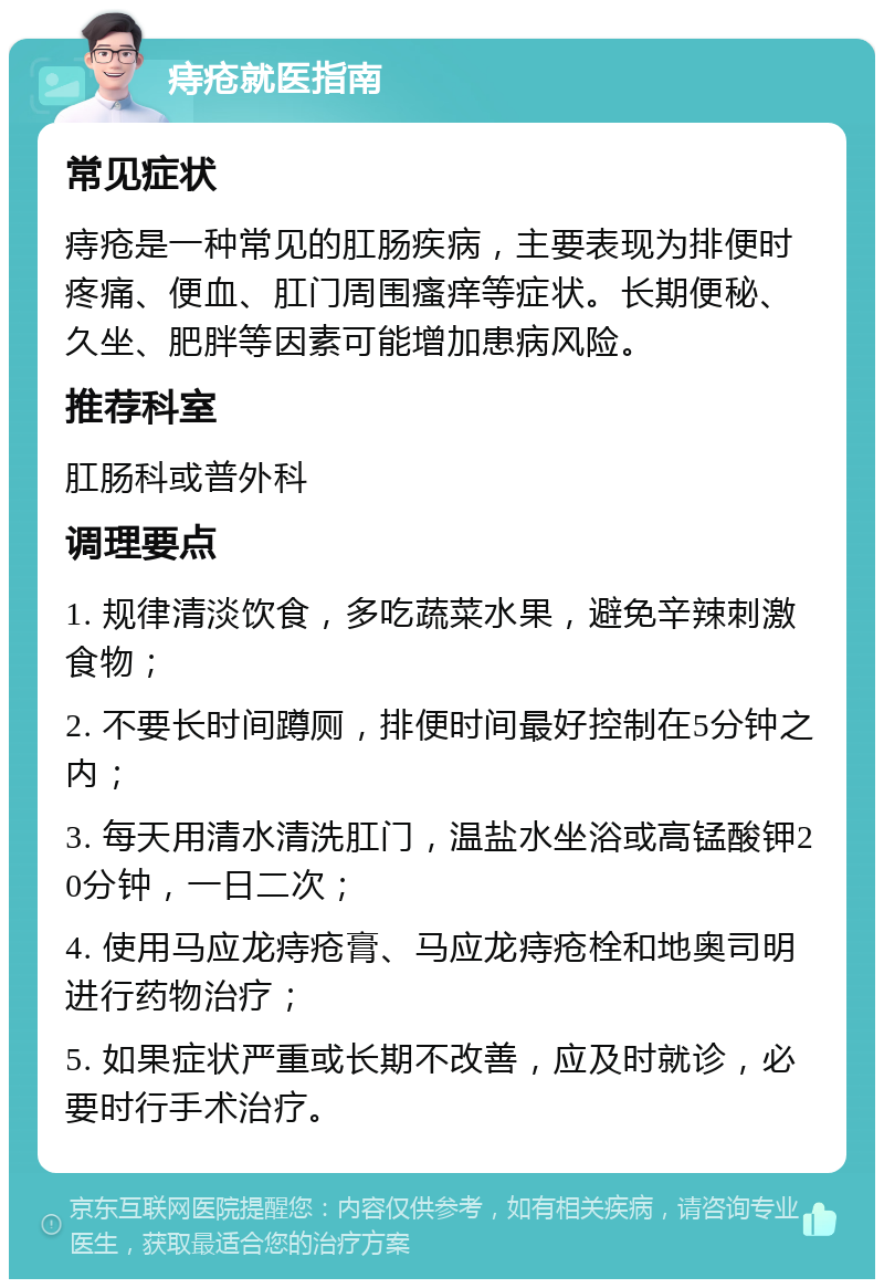 痔疮就医指南 常见症状 痔疮是一种常见的肛肠疾病，主要表现为排便时疼痛、便血、肛门周围瘙痒等症状。长期便秘、久坐、肥胖等因素可能增加患病风险。 推荐科室 肛肠科或普外科 调理要点 1. 规律清淡饮食，多吃蔬菜水果，避免辛辣刺激食物； 2. 不要长时间蹲厕，排便时间最好控制在5分钟之内； 3. 每天用清水清洗肛门，温盐水坐浴或高锰酸钾20分钟，一日二次； 4. 使用马应龙痔疮膏、马应龙痔疮栓和地奥司明进行药物治疗； 5. 如果症状严重或长期不改善，应及时就诊，必要时行手术治疗。