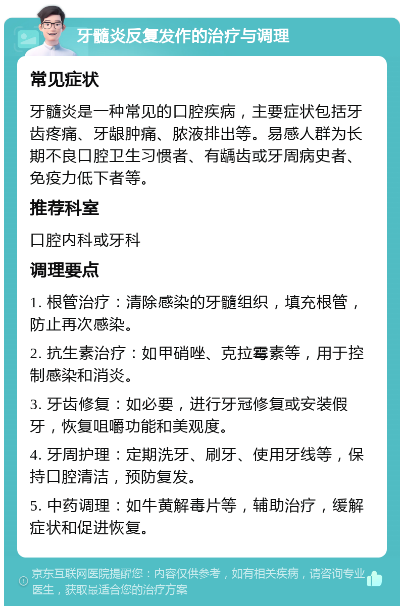 牙髓炎反复发作的治疗与调理 常见症状 牙髓炎是一种常见的口腔疾病，主要症状包括牙齿疼痛、牙龈肿痛、脓液排出等。易感人群为长期不良口腔卫生习惯者、有龋齿或牙周病史者、免疫力低下者等。 推荐科室 口腔内科或牙科 调理要点 1. 根管治疗：清除感染的牙髓组织，填充根管，防止再次感染。 2. 抗生素治疗：如甲硝唑、克拉霉素等，用于控制感染和消炎。 3. 牙齿修复：如必要，进行牙冠修复或安装假牙，恢复咀嚼功能和美观度。 4. 牙周护理：定期洗牙、刷牙、使用牙线等，保持口腔清洁，预防复发。 5. 中药调理：如牛黄解毒片等，辅助治疗，缓解症状和促进恢复。