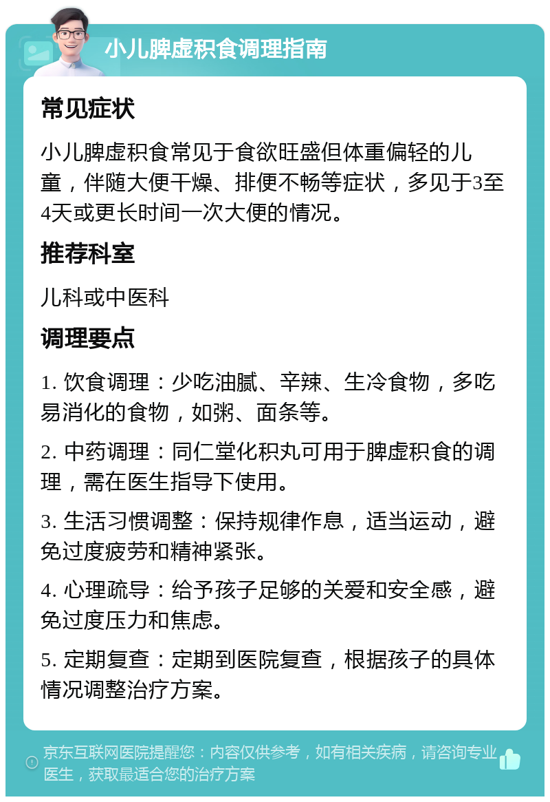 小儿脾虚积食调理指南 常见症状 小儿脾虚积食常见于食欲旺盛但体重偏轻的儿童，伴随大便干燥、排便不畅等症状，多见于3至4天或更长时间一次大便的情况。 推荐科室 儿科或中医科 调理要点 1. 饮食调理：少吃油腻、辛辣、生冷食物，多吃易消化的食物，如粥、面条等。 2. 中药调理：同仁堂化积丸可用于脾虚积食的调理，需在医生指导下使用。 3. 生活习惯调整：保持规律作息，适当运动，避免过度疲劳和精神紧张。 4. 心理疏导：给予孩子足够的关爱和安全感，避免过度压力和焦虑。 5. 定期复查：定期到医院复查，根据孩子的具体情况调整治疗方案。