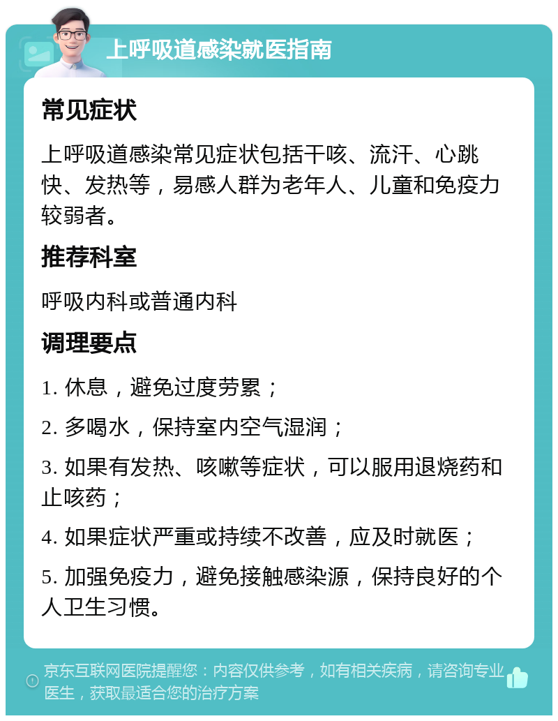 上呼吸道感染就医指南 常见症状 上呼吸道感染常见症状包括干咳、流汗、心跳快、发热等，易感人群为老年人、儿童和免疫力较弱者。 推荐科室 呼吸内科或普通内科 调理要点 1. 休息，避免过度劳累； 2. 多喝水，保持室内空气湿润； 3. 如果有发热、咳嗽等症状，可以服用退烧药和止咳药； 4. 如果症状严重或持续不改善，应及时就医； 5. 加强免疫力，避免接触感染源，保持良好的个人卫生习惯。