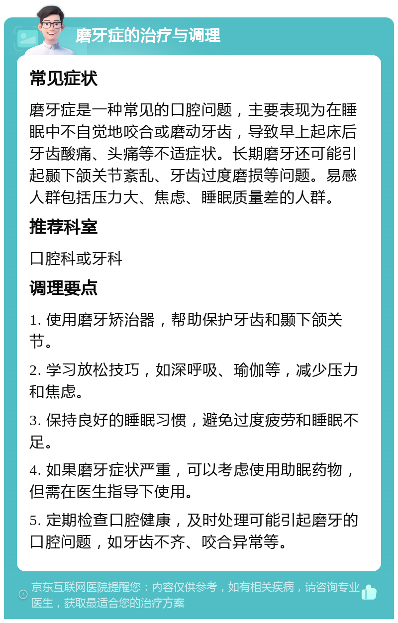 磨牙症的治疗与调理 常见症状 磨牙症是一种常见的口腔问题，主要表现为在睡眠中不自觉地咬合或磨动牙齿，导致早上起床后牙齿酸痛、头痛等不适症状。长期磨牙还可能引起颞下颌关节紊乱、牙齿过度磨损等问题。易感人群包括压力大、焦虑、睡眠质量差的人群。 推荐科室 口腔科或牙科 调理要点 1. 使用磨牙矫治器，帮助保护牙齿和颞下颌关节。 2. 学习放松技巧，如深呼吸、瑜伽等，减少压力和焦虑。 3. 保持良好的睡眠习惯，避免过度疲劳和睡眠不足。 4. 如果磨牙症状严重，可以考虑使用助眠药物，但需在医生指导下使用。 5. 定期检查口腔健康，及时处理可能引起磨牙的口腔问题，如牙齿不齐、咬合异常等。