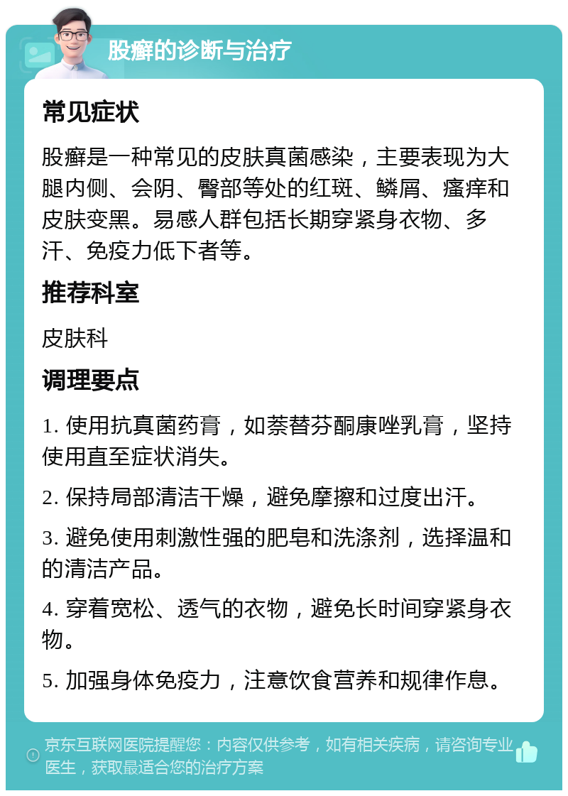 股癣的诊断与治疗 常见症状 股癣是一种常见的皮肤真菌感染，主要表现为大腿内侧、会阴、臀部等处的红斑、鳞屑、瘙痒和皮肤变黑。易感人群包括长期穿紧身衣物、多汗、免疫力低下者等。 推荐科室 皮肤科 调理要点 1. 使用抗真菌药膏，如萘替芬酮康唑乳膏，坚持使用直至症状消失。 2. 保持局部清洁干燥，避免摩擦和过度出汗。 3. 避免使用刺激性强的肥皂和洗涤剂，选择温和的清洁产品。 4. 穿着宽松、透气的衣物，避免长时间穿紧身衣物。 5. 加强身体免疫力，注意饮食营养和规律作息。