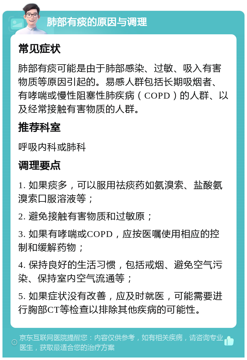 肺部有痰的原因与调理 常见症状 肺部有痰可能是由于肺部感染、过敏、吸入有害物质等原因引起的。易感人群包括长期吸烟者、有哮喘或慢性阻塞性肺疾病（COPD）的人群、以及经常接触有害物质的人群。 推荐科室 呼吸内科或肺科 调理要点 1. 如果痰多，可以服用祛痰药如氨溴索、盐酸氨溴索口服溶液等； 2. 避免接触有害物质和过敏原； 3. 如果有哮喘或COPD，应按医嘱使用相应的控制和缓解药物； 4. 保持良好的生活习惯，包括戒烟、避免空气污染、保持室内空气流通等； 5. 如果症状没有改善，应及时就医，可能需要进行胸部CT等检查以排除其他疾病的可能性。