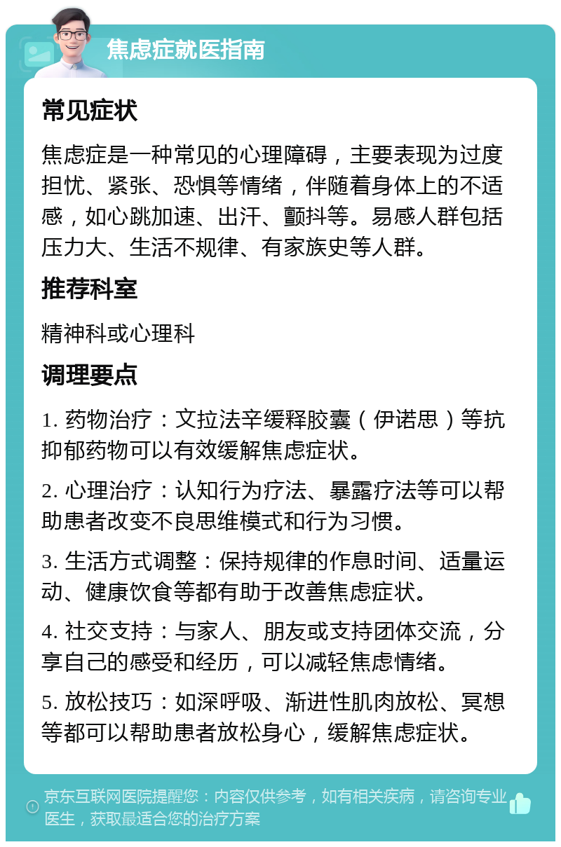 焦虑症就医指南 常见症状 焦虑症是一种常见的心理障碍，主要表现为过度担忧、紧张、恐惧等情绪，伴随着身体上的不适感，如心跳加速、出汗、颤抖等。易感人群包括压力大、生活不规律、有家族史等人群。 推荐科室 精神科或心理科 调理要点 1. 药物治疗：文拉法辛缓释胶囊（伊诺思）等抗抑郁药物可以有效缓解焦虑症状。 2. 心理治疗：认知行为疗法、暴露疗法等可以帮助患者改变不良思维模式和行为习惯。 3. 生活方式调整：保持规律的作息时间、适量运动、健康饮食等都有助于改善焦虑症状。 4. 社交支持：与家人、朋友或支持团体交流，分享自己的感受和经历，可以减轻焦虑情绪。 5. 放松技巧：如深呼吸、渐进性肌肉放松、冥想等都可以帮助患者放松身心，缓解焦虑症状。