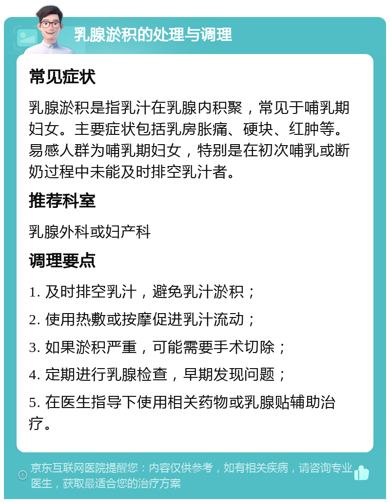 乳腺淤积的处理与调理 常见症状 乳腺淤积是指乳汁在乳腺内积聚，常见于哺乳期妇女。主要症状包括乳房胀痛、硬块、红肿等。易感人群为哺乳期妇女，特别是在初次哺乳或断奶过程中未能及时排空乳汁者。 推荐科室 乳腺外科或妇产科 调理要点 1. 及时排空乳汁，避免乳汁淤积； 2. 使用热敷或按摩促进乳汁流动； 3. 如果淤积严重，可能需要手术切除； 4. 定期进行乳腺检查，早期发现问题； 5. 在医生指导下使用相关药物或乳腺贴辅助治疗。