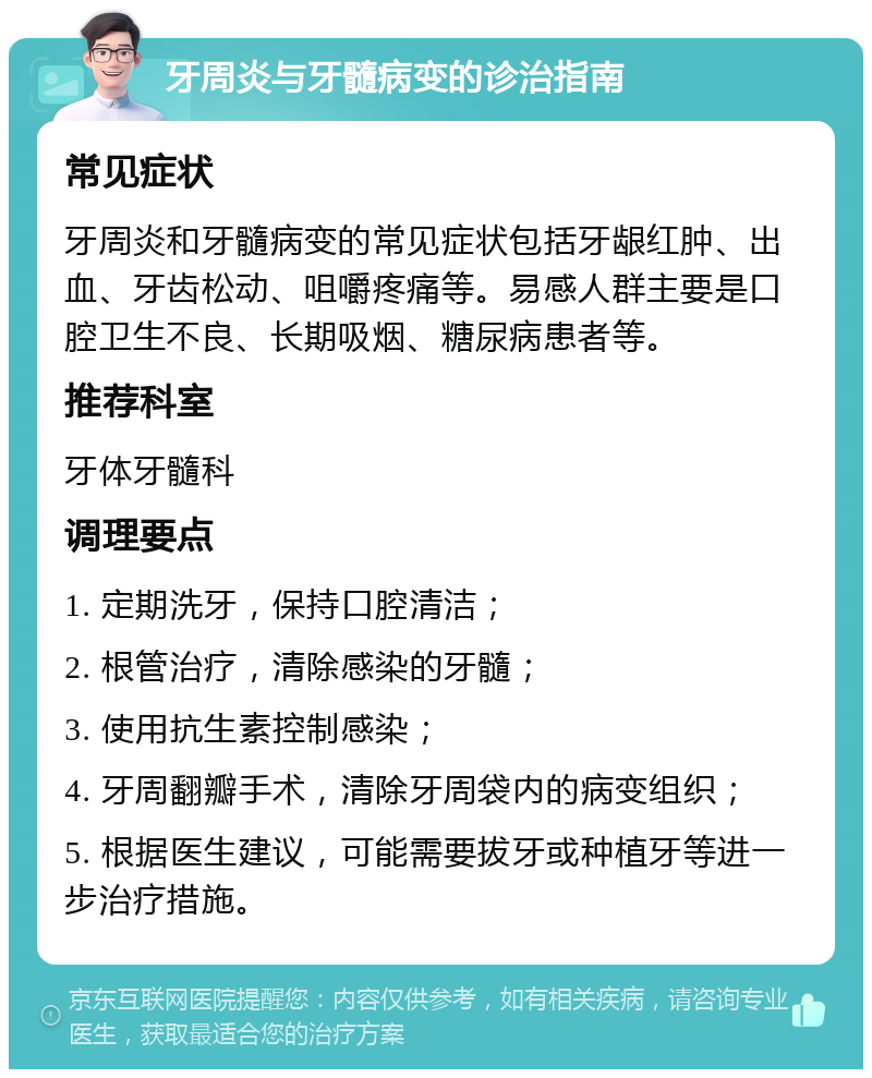 牙周炎与牙髓病变的诊治指南 常见症状 牙周炎和牙髓病变的常见症状包括牙龈红肿、出血、牙齿松动、咀嚼疼痛等。易感人群主要是口腔卫生不良、长期吸烟、糖尿病患者等。 推荐科室 牙体牙髓科 调理要点 1. 定期洗牙，保持口腔清洁； 2. 根管治疗，清除感染的牙髓； 3. 使用抗生素控制感染； 4. 牙周翻瓣手术，清除牙周袋内的病变组织； 5. 根据医生建议，可能需要拔牙或种植牙等进一步治疗措施。