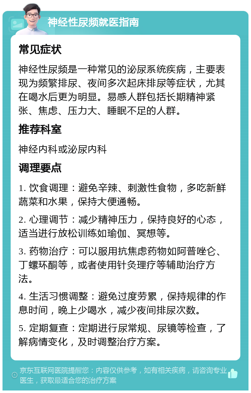 神经性尿频就医指南 常见症状 神经性尿频是一种常见的泌尿系统疾病，主要表现为频繁排尿、夜间多次起床排尿等症状，尤其在喝水后更为明显。易感人群包括长期精神紧张、焦虑、压力大、睡眠不足的人群。 推荐科室 神经内科或泌尿内科 调理要点 1. 饮食调理：避免辛辣、刺激性食物，多吃新鲜蔬菜和水果，保持大便通畅。 2. 心理调节：减少精神压力，保持良好的心态，适当进行放松训练如瑜伽、冥想等。 3. 药物治疗：可以服用抗焦虑药物如阿普唑仑、丁螺环酮等，或者使用针灸理疗等辅助治疗方法。 4. 生活习惯调整：避免过度劳累，保持规律的作息时间，晚上少喝水，减少夜间排尿次数。 5. 定期复查：定期进行尿常规、尿镜等检查，了解病情变化，及时调整治疗方案。