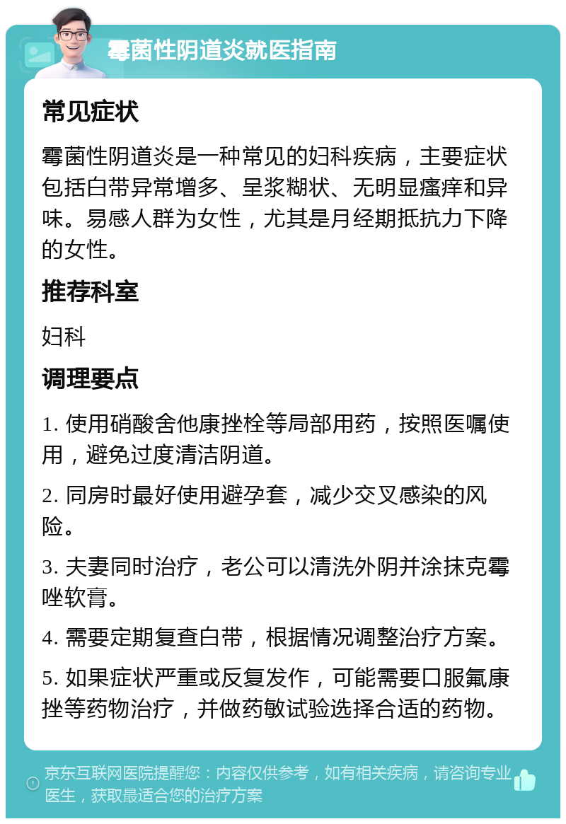 霉菌性阴道炎就医指南 常见症状 霉菌性阴道炎是一种常见的妇科疾病，主要症状包括白带异常增多、呈浆糊状、无明显瘙痒和异味。易感人群为女性，尤其是月经期抵抗力下降的女性。 推荐科室 妇科 调理要点 1. 使用硝酸舍他康挫栓等局部用药，按照医嘱使用，避免过度清洁阴道。 2. 同房时最好使用避孕套，减少交叉感染的风险。 3. 夫妻同时治疗，老公可以清洗外阴并涂抹克霉唑软膏。 4. 需要定期复查白带，根据情况调整治疗方案。 5. 如果症状严重或反复发作，可能需要口服氟康挫等药物治疗，并做药敏试验选择合适的药物。