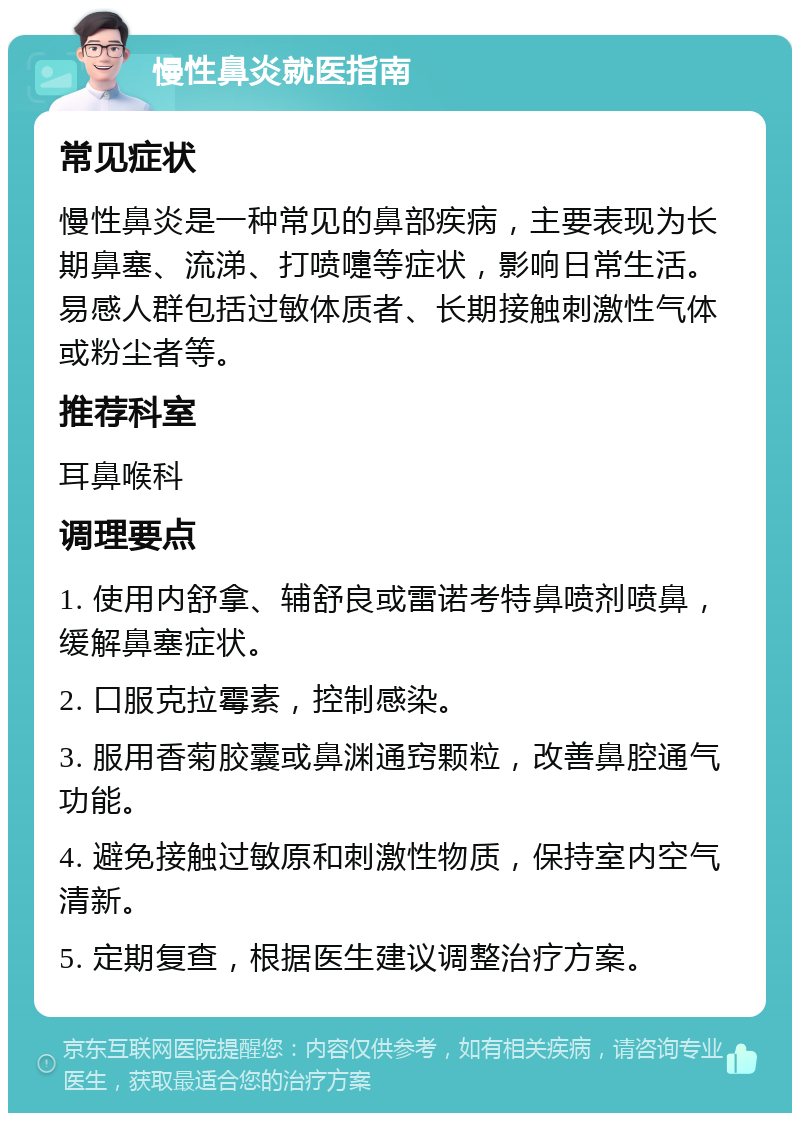 慢性鼻炎就医指南 常见症状 慢性鼻炎是一种常见的鼻部疾病，主要表现为长期鼻塞、流涕、打喷嚏等症状，影响日常生活。易感人群包括过敏体质者、长期接触刺激性气体或粉尘者等。 推荐科室 耳鼻喉科 调理要点 1. 使用内舒拿、辅舒良或雷诺考特鼻喷剂喷鼻，缓解鼻塞症状。 2. 口服克拉霉素，控制感染。 3. 服用香菊胶囊或鼻渊通窍颗粒，改善鼻腔通气功能。 4. 避免接触过敏原和刺激性物质，保持室内空气清新。 5. 定期复查，根据医生建议调整治疗方案。