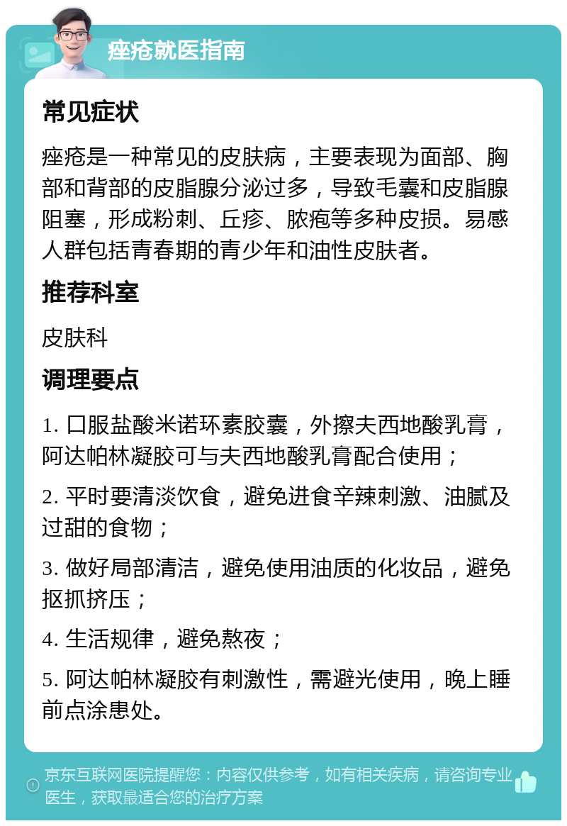 痤疮就医指南 常见症状 痤疮是一种常见的皮肤病，主要表现为面部、胸部和背部的皮脂腺分泌过多，导致毛囊和皮脂腺阻塞，形成粉刺、丘疹、脓疱等多种皮损。易感人群包括青春期的青少年和油性皮肤者。 推荐科室 皮肤科 调理要点 1. 口服盐酸米诺环素胶囊，外擦夫西地酸乳膏，阿达帕林凝胶可与夫西地酸乳膏配合使用； 2. 平时要清淡饮食，避免进食辛辣刺激、油腻及过甜的食物； 3. 做好局部清洁，避免使用油质的化妆品，避免抠抓挤压； 4. 生活规律，避免熬夜； 5. 阿达帕林凝胶有刺激性，需避光使用，晚上睡前点涂患处。