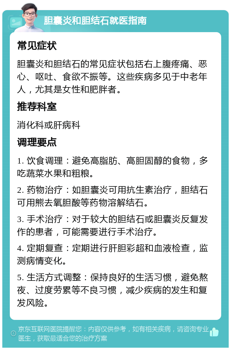 胆囊炎和胆结石就医指南 常见症状 胆囊炎和胆结石的常见症状包括右上腹疼痛、恶心、呕吐、食欲不振等。这些疾病多见于中老年人，尤其是女性和肥胖者。 推荐科室 消化科或肝病科 调理要点 1. 饮食调理：避免高脂肪、高胆固醇的食物，多吃蔬菜水果和粗粮。 2. 药物治疗：如胆囊炎可用抗生素治疗，胆结石可用熊去氧胆酸等药物溶解结石。 3. 手术治疗：对于较大的胆结石或胆囊炎反复发作的患者，可能需要进行手术治疗。 4. 定期复查：定期进行肝胆彩超和血液检查，监测病情变化。 5. 生活方式调整：保持良好的生活习惯，避免熬夜、过度劳累等不良习惯，减少疾病的发生和复发风险。