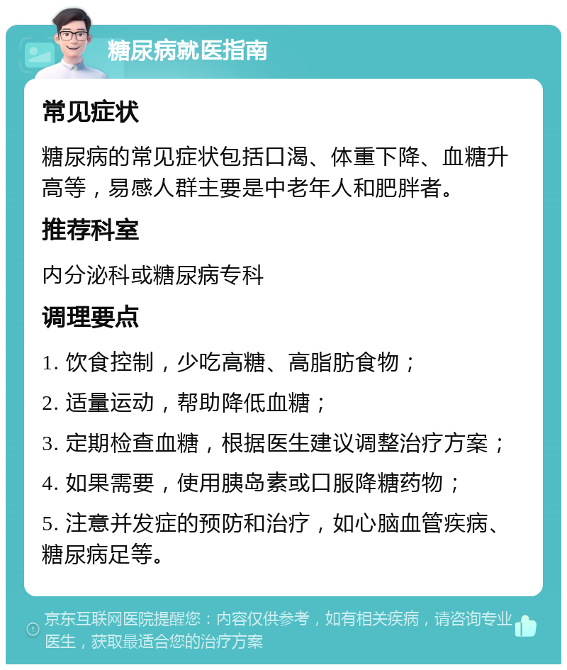 糖尿病就医指南 常见症状 糖尿病的常见症状包括口渴、体重下降、血糖升高等，易感人群主要是中老年人和肥胖者。 推荐科室 内分泌科或糖尿病专科 调理要点 1. 饮食控制，少吃高糖、高脂肪食物； 2. 适量运动，帮助降低血糖； 3. 定期检查血糖，根据医生建议调整治疗方案； 4. 如果需要，使用胰岛素或口服降糖药物； 5. 注意并发症的预防和治疗，如心脑血管疾病、糖尿病足等。