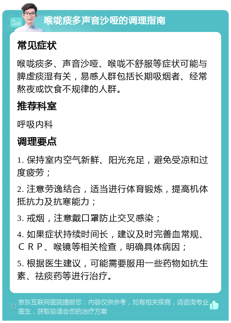 喉咙痰多声音沙哑的调理指南 常见症状 喉咙痰多、声音沙哑、喉咙不舒服等症状可能与脾虚痰湿有关，易感人群包括长期吸烟者、经常熬夜或饮食不规律的人群。 推荐科室 呼吸内科 调理要点 1. 保持室内空气新鲜、阳光充足，避免受凉和过度疲劳； 2. 注意劳逸结合，适当进行体育锻炼，提高机体抵抗力及抗寒能力； 3. 戒烟，注意戴口罩防止交叉感染； 4. 如果症状持续时间长，建议及时完善血常规、ＣＲＰ、喉镜等相关检查，明确具体病因； 5. 根据医生建议，可能需要服用一些药物如抗生素、祛痰药等进行治疗。