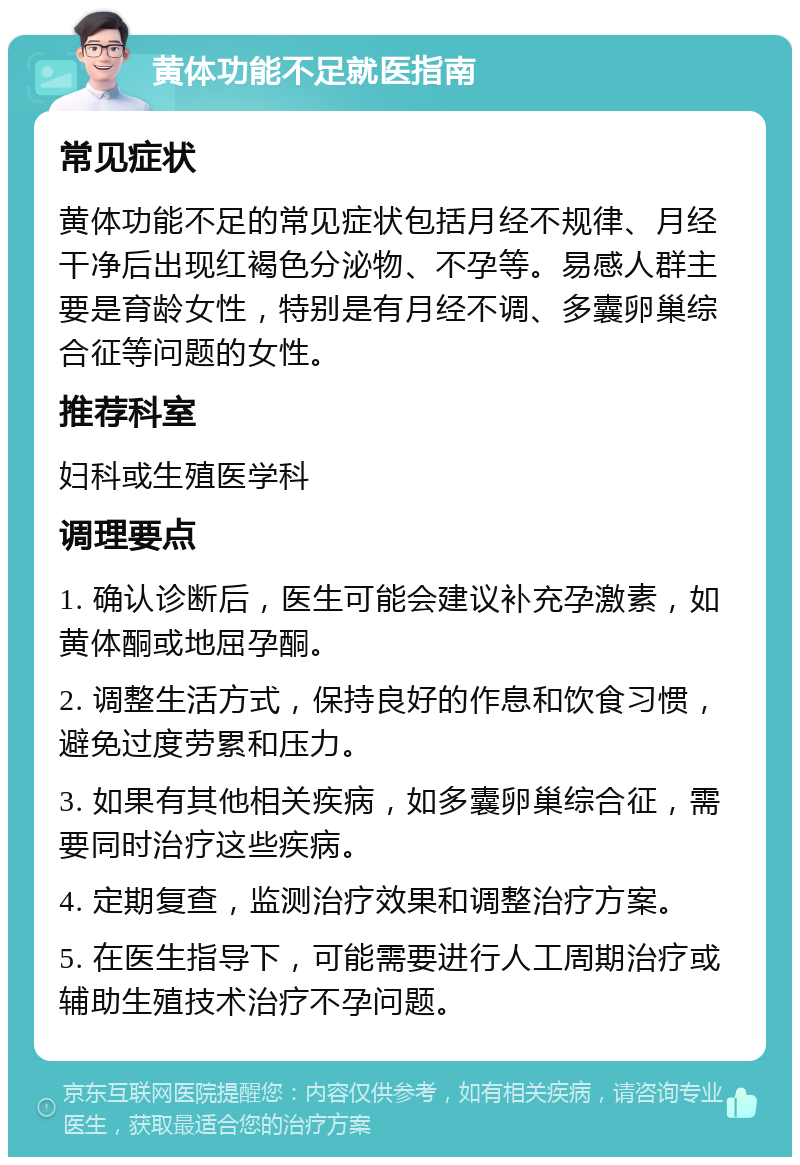 黄体功能不足就医指南 常见症状 黄体功能不足的常见症状包括月经不规律、月经干净后出现红褐色分泌物、不孕等。易感人群主要是育龄女性，特别是有月经不调、多囊卵巢综合征等问题的女性。 推荐科室 妇科或生殖医学科 调理要点 1. 确认诊断后，医生可能会建议补充孕激素，如黄体酮或地屈孕酮。 2. 调整生活方式，保持良好的作息和饮食习惯，避免过度劳累和压力。 3. 如果有其他相关疾病，如多囊卵巢综合征，需要同时治疗这些疾病。 4. 定期复查，监测治疗效果和调整治疗方案。 5. 在医生指导下，可能需要进行人工周期治疗或辅助生殖技术治疗不孕问题。